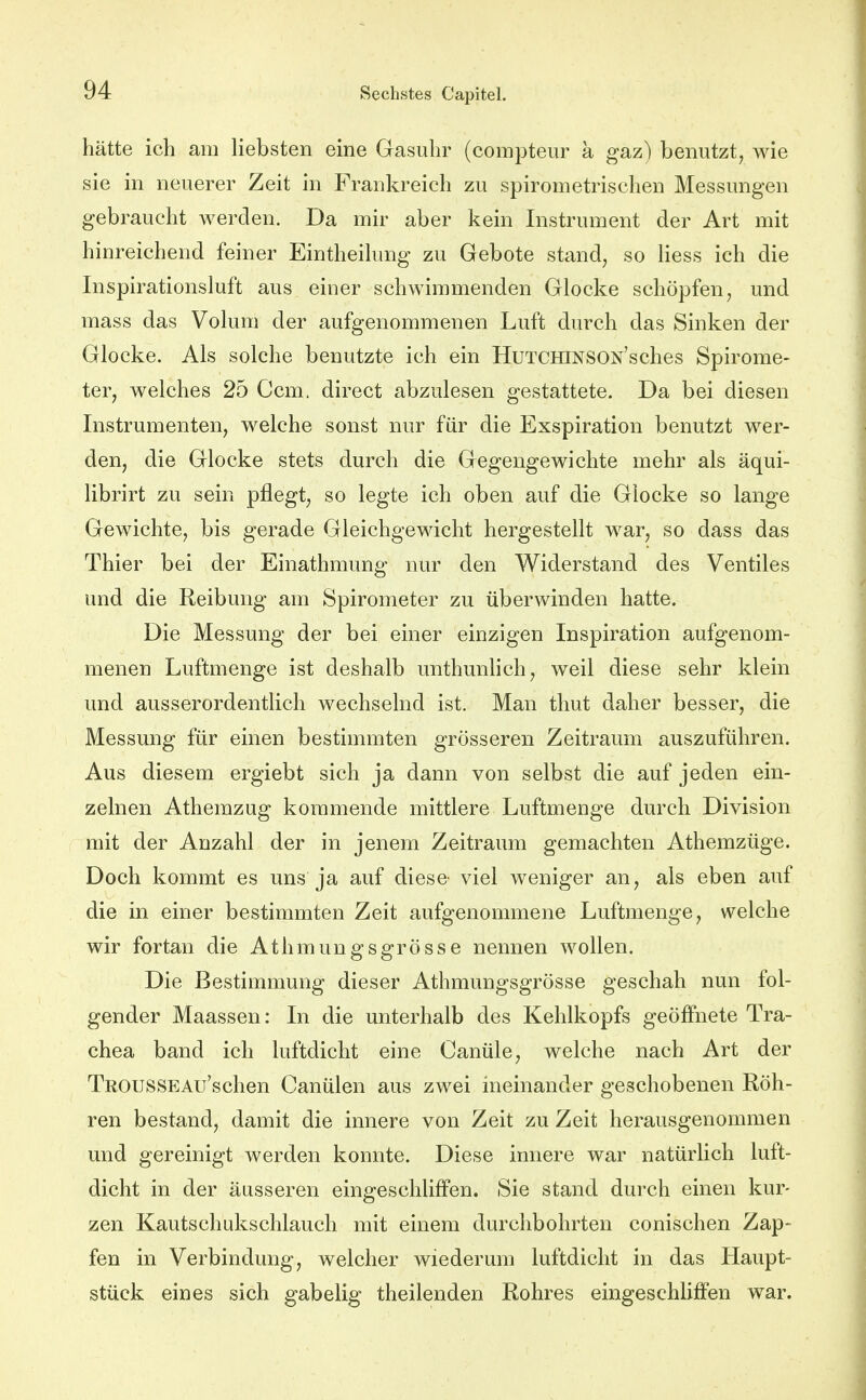 hätte ich am liebsten eine Gasuhr (compteur a gaz) benutzt, wie sie in neuerer Zeit in Frankreich zu spirometrischen Messungen gebraucht werden. Da mir aber kein Instrument der Art mit hinreichend feiner Eintheilung zu Gebote stand, so liess ich die Inspirationsluft aus einer schwimmenden Glocke schöpfen, und mass das Volum der aufgenommenen Luft durch das Sinken der Glocke. Als solche benutzte ich ein HuTCHiNSOx'sches Spirome- ter, welches 25 Gern, direct abzulesen gestattete. Da bei diesen Instrumenten, welche sonst nur für die Exspiration benutzt wer- den, die Glocke stets durch die Gegengewichte mehr als äqui- librirt zu sein pflegt, so legte ich oben auf die Glocke so lange Gewichte, bis gerade Gleichgewicht hergestellt war, so dass das Thier bei der Einathmung nur den Widerstand des Ventiles und die Reibung am Spirometer zu überwinden hatte. Die Messung der bei einer einzigen Inspiration aufgenom- menen Luftmenge ist deshalb unthunhch, weil diese sehr klein und ausserordentlich wechselnd ist. Man thut daher besser, die Messung für einen bestimmten grösseren Zeitraum auszuführen. Aus diesem ergiebt sich ja dann von selbst die auf jeden ein- zelnen Athemzug kommende mittlere Luftmenge durch Division mit der Anzahl der in jenem Zeitraum gemachten Athemzüge. Doch kommt es uns ja auf diese viel weniger an, als eben auf die in einer bestimmten Zeit aufgenommene Luftmenge, welche wir fortan die Athmungsgrösse nennen wollen. Die Bestimmung dieser Athmungsgrösse geschah nun fol- gender Maassen: In die unterhalb des Kehlkopfs geöffnete Tra- chea band ich luftdicht eine Canüle, welche nach Art der TROUSSEAu'schen Canülen aus zwei ineinander geschobenen Röh- ren bestand, damit die innere von Zeit zu Zeit herausgenommen und gereinigt werden konnte. Diese innere war natürlich luft- dicht in der äusseren eingeschliffen. Sie stand durch einen kur- zen Kautschukschlauch mit einem durchbohrten conischen Zap- fen in Verbindung, welcher wiederum luftdicht in das Haupt- stück eines sich gabelig theilenden Rohres eingeschliffen war.