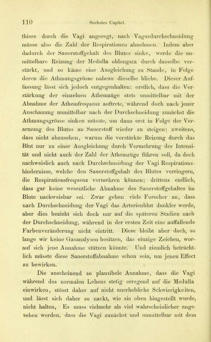 thiere durch die Vagi angeregt, nach Vagusdurchschneidung müsse also die Zahl der Respirationen abnehmen. Indem aber dadurch der Sauerstoffgehalt des Blutes sinke, werde die un- mittelbare Reizung der Medulla oblongata durch dasselbe ver- stärkt, und so käme eine Ausgleichung zu Stande, in Folge deren die Athmungsgrösse nahezu dieselbe bliebe. Dieser Auf- fassung lässt sich jedoch entgegenhalten: erstlich, dass die Ver- stärkung der einzelnen Athemzüge stets unmittelbar mit der Abnahme der Athemfrequenz auftrete, während doch nach jener Anschauung unmittelbar nach der Durchschneidung zunächst die Athmungsgrösse sinken müsste, um dann erst in Folge der Ver- armung des Blutes an Sauerstoff wieder zu steigen; zweitens, dass nicht abzusehen, warum die verstärkte Reizung durch das Blut nur zu einer Ausgleichung durch Vermehrung der Intensi- tät und nicht auch der Zahl der Athemzüge führen soll, da doch nachweislich auch nach Durchschneidung der Vagi Respirations- hindernisse, welche den Sauerstoffgehalt des Blutes verringern, die Respirationsfrequenz vermehren können; drittens endlich, dass gar keine wesentliche Abnahme des Sauerstoffgehaltes im Blute nachweisbar sei. Zwar geben viele Forscher an, dass nach Durchschneidung der Vagi das Arterienblut dunkler werde, aber dies bezieht sich doch nur auf die späteren Stadien nach der Durchschneidung, während in der ersten Zeit eine auffallende Farbenveränderung nicht eintritt. Diese bleibt aber doch, so lange wir keine Gasanalysen besitzen, das einzige Zeichen, wor- auf sich jene Annahme stützen könnte. Und ziemlich beträcht- lich müsste diese Sauerstoffabnahme schon sein, um jenen Effect zu bewirken. Die anscheinend so plausibele Annahme, dass die Vagi während des normalen Lebens stetig erregend auf die Medulla einwirken, stösst daher auf nicht unerhebliche Schwierigkeiten, und lässt sich daher so nackt, wie sie oben hingestellt wurde, nicht halten, Es muss vielmehr als viel wahrscheinlicher ange- sehen werden, dass die Vagi zunächst und unmittelbar mit dem