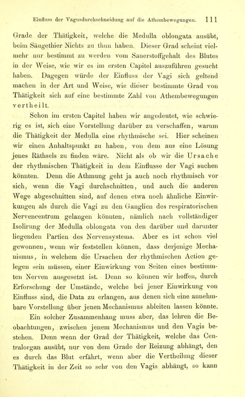 Grade der Thätigkeit^ welche die Medulla oblongata ausübt, beim Säugethier Nichts zu thun haben. Dieser Grad scheint viel- mehr nur bestimmt zu werden vom SauerstofFgehalt des Blutes in der Weise, wie wir es im ersten Capitel auszuführen gesucht haben. Dagegen würde der Einfluss der Vagi sich geltend machen in der Art und Weise, wie dieser bestimmte Grad von Thätigkeit sich auf eine bestimmte Zahl von Athembewegungen Verth ei lt. Schon im ersten Capitel haben wir angedeutet, wie schwie- rig es ist, sich eine Vorstellung darüber zu verschaffen, warum die Thätigkeit der Medulla eine rhythmische sei. Hier scheinen wir einen Anhaltspunkt zu haben, von dem aus eine Lösung jenes Räthsels zu finden wäre. Nicht als ob wir die Ursache der rhythmischen Thätigkeit in dem Einflüsse der Vagi suchen könnten. Denn die Athmung geht ja auch noch rhythmisch vor sich, wenn die Vagi durchschnitten, und auch die anderen Wege abgeschnitten sind, auf denen etwa noch ähnliche Einwir- kungen als durch die Vagi zu den Ganglien des respiratorischen Nervencentrum gelangen könnten, nämlich nach vollständiger Isolirung der Medulla oblongata von den darüber und darunter liegenden Partien des Nervensystems. Aber es ist schon viel gewonnen, wenn wir feststellen können, dass derjenige Mecha- nismus, in welchem die Ursachen der rhythmischen Action ge- legen sein müssen, einer Einwirkung von Seiten eines bestimm- ten Nerven ausgesetzt ist. Denn so können wir hoff'en, durch Erforschung der Umstände, welche bei jener Einwirkung von Einfluss sind, die Data zu erlangen, aus denen sich eine annehm- bare Vorstellung über jenen Mechanismus ableiten lassen könnte. Ein solcher Zusammenhang muss aber, das lehren die Be- obachtungen, zwischen jenem Mechanismus und den Vagis be- stehen. Denn wenn der Grad der Thätigkeit, welche das Cen- tralorgan ausübt, nur von dem Grade der Reizung abhängt, den es durch das Blut erfährt, wenn aber die Vertheilung dieser Thätigkeit in der Zeit so sehr von den Vagis abhängt, so kann