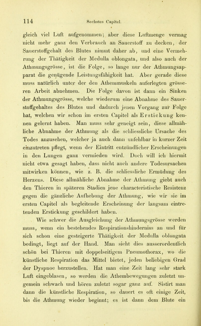 gleich viel Luft aufgenommen; aber diese Luftmenge vermag nicht mehr ganz den Verbrauch an Sauerstoff zu decken, der Sauerstoffgehalt des Blutes nimmt daher ab, und eine Vermeh- rung der Thätigkeit der MeduUa oblongata, und also auch der AthmungsgrÖsse, ist die Folge, so lange nur der Athmungsap- parat die genügende Leistungsfähigkeit hat. Aber gerade diese muss natürlich unter der den Athemmuskeln auferlegten grösse- ren Arbeit abnehmen. Die Folge davon ist dann ein Sinken der Athmungsgrösse, welche wiederum eine Abnahme des Sauer- stoffgehaltes des Blutes und dadurch jenen Vorgang zur Folge hat, welchen wir schon im ersten Capitel als Erstickung ken- nen gelernt haben. Man muss sehr geneigt sein, diese allmäh- liche Abnahme der Athmung als die schliessliche Ursache des Todes anzusehen, welcher ja auch dann unfehlbar in kurzer Zeit einzutreten pflegt, wenn der Eintritt entzündlicher Erscheinungen in den Lungen ganz vermieden wird. Doch will ich hiermit nicht etwa gesagt haben, dass nicht auch andere Todesursachen mitwirken können, wie z. B. die schHessliche Ermüdung des Herzens. Diese allmähliche Abnahme der Athmung giebt auch den Thieren in späteren Stadien jene characteristische Resistenz gegen die gänzliche Aufhebung der Athmung, wie wir sie im ersten Capitel als begleitende Erscheinung der langsam eintre- tenden Erstickung geschildert haben. Wie schwer die Ausgleichung der Athmungsgrösse werden muss, wenn ein bestehendes Respirationshinderniss an und für sich schon eine gesteigerte Thätigkeit der ]\[ednlla oblongata bedingt, liegt auf der Hand. Man sieht dies ausserordentlich schön bei Thieren mit doppelseitigem Pneumothorax, wo die künstliche Respiration das Mittel bietet, jeden beliebigen Grad der Dyspnoe herzustellen. Hat man eine Zeit lang sehr stark Luft eingeblasen, so werden die Athembewegungen zuletzt un- gemein schwach und hören zuletzt sogar ganz auf. Sistirt man dann die künstliche Respiration, so dauert es oft einige Zeit, bis die Athmung wieder beginnt; es ist dann dem Blute ein