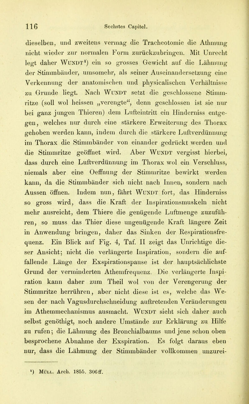 dieselben, und zweitens vermag die Tracheotomie die Athmung nicht wieder zur normalen Form zurückzubringen. Mit Unrecht legt daher Wundt*) ein so grosses Gewicht auf die Lähmung der Stimmbänder, urasomehr, als seiner Auseinandersetzung eine Verkennung der anatomischen und physicalischen Verhältnisse zu Grunde liegt. Nach Wundt setzt die geschlossene Stimm- ritze (soll wol heissen „verengte, denn geschlossen ist sie nur bei ganz jungen Thieren) dem Lufteintritt ein Hinderniss entge- gen, welches nur durch eine stärkere Erweiterung des Thorax gehoben werden kann, indem durch die stärkere Luftverdünnung im Thorax die Stimmbänder von einander gedrückt werden und die Stimmritze geöffnet wird. Aber Wundt vergisst hierbei, dass durch eine Luftverdünnung im Thorax wol ein Verschluss, niemals aber eine OefFnung der Stimmritze bewirkt werden kann, da die Stimmbänder sich nicht nach Innen, sondern nach Aussen öffnen. Indem nun, fährt Wundt fort, das Hinderniss so gross wird, dass die Kraft der Inspirationsmuskeln nicht mehr ausreicht, dem Thiere die genügende Luftmenge zuzufüh- ren, so muss das Thier diese ungenügende Kraft längere Zeit in Anwendung bringen, daher das Sinken der Kespirationsfre- quenz. Ein Blick auf Fig. 4, Taf. II zeigt das Unrichtige die- ser Ansicht; nicht die verlängerte Inspiration, sondern die auf- fallende Länge der Exspirationspause ist der hauptsächlichste Grund der verminderten Athemfrequenz. Die verlängerte Inspi- ration kann daher zum Theil wol von der Verengerung der Stimmritze herrühren, aber nicht diese ist es, welche das We- sen der nach Vagusdurchschneidung auftretenden Veränderungen im Athemmechanismus ausmacht. Wundt sieht sich daher auch selbst genöthigt, noch andere Umstände zur Erklärung zu Hilfe zu rufen; die Lähmung des Bronchialbaums und jene schon oben besprochene Abnahme der Exspiration. Es folgt daraus eben nur, dass die Lähmung der Stimmbänder vollkommen unzurei- Müll. Arch. 1855. 306 flf.