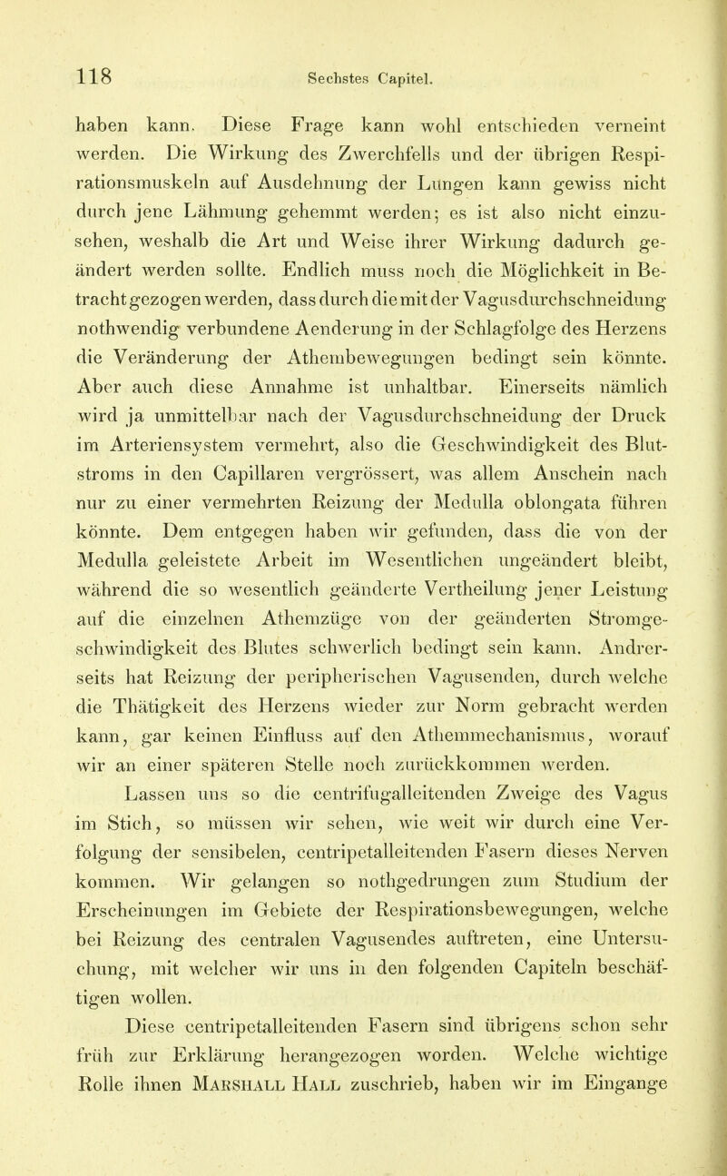 haben kann^ Diese Frage kann wohl entschieden verneint werden. Die Wirkung des Zwerchfells und der übrigen Respi- rationsmuskeln auf Ausdehnung der Lungen kann gewiss nicht durch jene Lähmung gehemmt werden; es ist also nicht einzu- sehen, weshalb die Art und Weise ihrer Wirkung dadurch ge- ändert werden sollte. Endlich muss noch die Möglichkeit in Be- tracht gezogen werden, dass durch die mit der Vagusdurchschneidung nothwendig verbundene Aenderung in der Schlagfolge des Herzens die Veränderung der Athembewegungen bedingt sein könnte. Aber auch diese Annahme ist unhaltbar. Einerseits nämlich wird ja unmittelbar nach der Vagusdurchschneidung der Druck im Arteriensystem vermehrt, also die Geschwindigkeit des Blut- stroms in den Capillaren vergrössert, was allem Anschein nach nur zu einer vermehrten Reizung der Medulla oblongata führen könnte. Dem entgegen haben wir gefunden, dass die von der Medulla geleistete Arbeit im Wesentlichen ungeändert bleibt, während die so wesentlich geänderte Vertheilung jener Leistung auf die einzelnen Athemzüge von der geänderten Stromge- schwindigkeit des Blutes schwerlich bedingt sein kann. Andrer- seits hat Reizung der peripherischen Vagusenden, durch welche die Thätigkeit des Herzens wieder zur Norm gebracht werden kann, gar keinen Einfluss auf den Athemmechanismus, worauf wir an einer späteren Stelle noch zurückkommen werden. Lassen uns so die centrifugalleitenden Zweige des Vagus im Stich, so müssen wir sehen, wie weit wir durch eine Ver- folgung der sensibelen, centripetalleitenden Fasern dieses Nerven kommen. Wir gelangen so nothgedrungen zum Studium der Erscheinungen im Gebiete der Respirationsbewegungen, welche bei Reizung des centralen Vagusendes auftreten, eine Untersu- chung, mit welcher wir uns in den folgenden Capiteln beschäf- tigen wollen. Diese centripetalleitenden Fasern sind übrigens schon sehr früh zur Erklärung herangezogen worden. Welche wichtige Rolle ihnen Makshall Hall zuschrieb, haben wir im Eingange