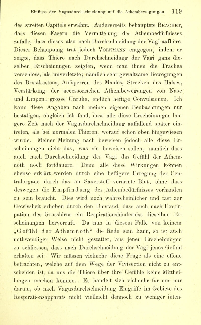 des zweiten Capitels erwähnt. Andererseits behauptete Brächet, dass diesen Fasern die Vermittekmg des Athembedürfnisses zufalle, dass dieses also nach Durchschneidung der Vagi aufhöre. Dieser Behauptung trat jedoch Volkmann entgegen, indem er zeigte, dass Thiere nach Durchschneidung der Vagi ganz die- selben Erscheinungen zeigten, wenn man ihnen die Trachea verschloss, als unverletzte; nämlich sehr gewaltsame Bewegungen des Brustkastens, Aufsperren des Maules, Strecken des Halses, Verstärkung der accessorischen Athembewegungen von Nase und Lippen, grosse Unruhe, endlich heftige Convulsionen. Ich kann diese Angaben nach meinen eigenen Beobachtungen nur bestätigen, obgleich ich fand, dass alle diese Erscheinungen län- gere Zeit nach der Vagusdurchschneidung auffallend später ein- treten, als bei normalen Thieren, worauf schon oben hingewiesen wurde. Meiner Meinung nach beweisen jedoch alle diese Er- scheinungen nicht das, was sie beweisen sollen, nämlich dass auch nach Durchschneidung der Vagi das Gefühl der Athem- noth noch fortdauere. Denn alle diese Wirkungen können ebenso erklärt werden durch eine heftigere Erregung der Cen- tralorgane durch das an Sauerstoff verarmte Blut, ohne dass deswegen die Empfindung des Athembedürfnisses vorhanden zu sein braucht. Dies wird noch wahrscheinlicher und fast zur Gewissheit erhoben durch den Umstand, dass auch nach Exstir- pation des Grosshirns ein Respirationshinderniss dieselben Er- scheinungen hervorruft. Da nun in diesem Falle von keinem „Gefühl der Athemnoth^^ die Rede sein kann, so ist auch nothwendiger Weise nicht gestattet, aus jenen Erscheinungen zu schliessen, dass nach Durchschneidung der Vagi jenes Gefühl erhalten sei. Wir müssen vielmehr diese Frage als eine offene betrachten, welche auf dem Wege der Vivisection nicht zu ent- scheiden ist, da uns die Thiere über ihre Gefühle keine Mitthei- lungen machen können. Es handelt sich vielmehr für uns nur darum, ob nach Vagusdurchschneidung Eingriffe im Gebiete des Respirationsapparats nicht vielleicht dennoch zu weniger inten-