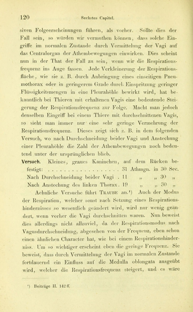 siven Folgeerscheinungen führen, als vorher. Sollte dies der Fall sein, so würden wir vermuthen können, dass solche Ein- griffe im normalen Zustande durch Vermittelung der Vagi auf das Centraiorgan der Athembewegungen einwirken. Dies scheint nun in der That der Fall zu sein, wenn wir die Respirations- frequenz ins Auge fassen. Jede Verkleinerung der Respirations- fläche, wie sie z. B. durch Anbringung eines einseitigen Pneu- mothorax oder in geringerem Grade durch Einspritzung geringer Flüssigkeitsmengen in eine Pleurahöhle bewirkt wird, hat be- kanntlich bei Thieren mit erhaltenen Vagis eine bedeutende Stei- gerung der Respirationsfrequenz zur Folge. Macht man jedoch denselben Eingriff bei einem Thiere mit durchschnittenen Vagis, so sieht man immer nur eine sehr geringe Vermehrung der Respirationsfrequenz. Dieses zeigt sich z. B. in dem folgenden Versuch, wo nach Durchschneidung beider Vagi und Anstechung einer Pleurahöhle die Zahl der Athembewegungen noch bedeu- tend unter der ursprünglichen blieb. Versuch. Kleines, graues Kaninchen, auf dem Rücken be- festigt: 31 Athmgn. in 30 See. Nach Durchschneidung beider Vagi .11 „ „ 30 „ Nach Anstechung des linken Thorax. 19 „ „ 30 „ Aehnliche Versuche führt Traube an.*) Auch der Modus der Respiration, welcher sonst nach Setzung eines Respirations- hindernisses so wesentlich geändert wird, wird nur wenig geän- dert, wenn vorher die Vagi durchschnitten waren. Nun beweist dies allerdings nicht allzuviel, da der Respirationsmodus nach Vagusdurchschneidung, abgesehen von der Frequenz, eben schon einen ähnlichen Character hat, wie bei einem Respirationshinder- niss. Um so wichtiger erscheint eben die geringe Frequenz. Sie beweist, dass durch Vermittelung der Vagi im normalen Zustande fortdauernd ein Einfluss auf die Medulla oblongata ausgeübt wird, welcher die Respirationsfrequenz steigert, und es w^äre ') Beiträge II. 142 ff.