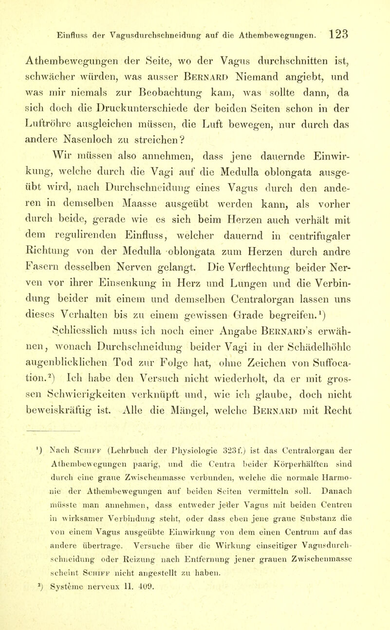 AthembeAvegungen der Seite, wo der Vagus durchschnitten ist, schwächer würden, was ausser Bernard Niemand angiebt, und was mir niemals zur Beobachtung kam, was sollte dann, da sich doch die Druckunterschiede der beiden Seiten schon in der Luftröhre ausgleichen müssen, die Luft bewegen, nur durch das andere Nasenloch zu streichen? Wir müssen also annehmen, dass jene dauernde Einwir- kung, welche durch die Vagi auf die Medulla oblongata ausge- übt wird, nach Durchschneidung eines Vagus durch den ande- ren in demselben Maasse ausgeübt werden kann, als vorher durch beide, gerade wie es sich beim Herzen auch verhält mit dem regulirenden Einfluss, welcher dauernd in centrifugaler Richtung von der Medulla oblongata zum Herzen durch andre Fasern desselben Nerven gelangt. Die Verflechtung beider Ner- ven vor ihrer Einsenkung in Herz und Lungen und die Verbin- dung beider mit einem und demselben Centraiorgan lassen uns dieses Verhalten bis zu einem gewissen Grade begreifen.^) Schliesslich muss ich noch einer Angabe Bernard's erwäh- nen, wonach Durchschneidung beider Vagi in der Schädelhöhle augenblicklichen Tod zur Folge hat, ohne Zeichen von Suffoca- tion.*^) Ich habe den Versuch nicht wiederholt, da er mit gros- sen Schwierigkeiten verknüpft und, wie ich glaube, doch nicht beweiskräftig ist. Alle die Mängel, welche Bernard mit Recht '} Nach Schiff (Lehrbuch der Physiologie 323f.) ist das Centralorgau der Athembewegungen paarig, und die Centra beider Körperhälfteu sind durch eine graue Zwischenmasse verbunden, >Yelche die normale Harmo- nie der Athembewegungen auf beiden Seiten vermitteln soll. Danach müsste man annehmen, dass entweder jeder Vagus mit beiden Centren in wirksamer Verbindung steht, oder dass eben jene graue Substanz die von einem Vagus ausgeübte Einwirkung von dem einen Centrum auf das andere übertrage. Versuche über die Wirkung einseitiger Vagusdurch- schneidung oder Reizung nach Entfernung jener grauen Zwischenmasse scheint Schiff nicht angestellt zu haben.