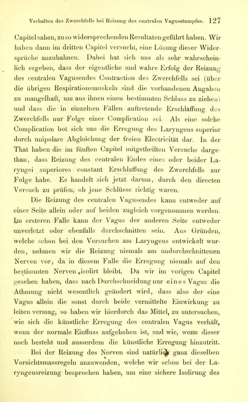 Capitel sahen, zu so widersprechenden Resultaten geführt haben. Wir haben dann im dritten Capitei versucht, eine Lösung dieser Wider- sprüche anzubahnen. Dabei hat sich uns als sehr wahrschein- lich ergeben, dass der eigentliche und wahre Erfolg der Reizung des centralen Vagusendes Contraction des Zwerchfells sei (über die übrigen Respirationsmuskeln sind die vorhandenen Angaben zu mangelhaft, um aus ihnen einen bestimmten Schluss zu ziehen) und dass die in einzelnen Fällen auftretende Erschlaffung des Zwerchfells nur Folge einer CompUcation sei. Als eine solche Complication bot sich ims die Erregung des Laryngeus superior durch unipolare Abgleichung der freien Electricität dar. In der That haben die im fünften Capitel mitgetheilten Versuche darge- than, dass Reizung des centralen Endes eines oder beider La- ryngei superiores constant Erschlaffung des Zwerchfells zur Folge habe. Es handelt sich jetzt darum, durch den directen Versuch zu prüfen, ob jene Schlüsse richtig waren. Die Reizung des centralen Vagusendes kann entweder auf einer Seite allein oder auf beiden zugleich vorgenommen werden. Im ersteren Falle kann der Vagus der anderen Seite entweder unverletzt oder ebenfalls durchschnitten sein. Aus Gründen, welche schon bei den Versuchen am Laryngeus entwickelt wur- den, nehmen wir die Reizung niemals am undurchschnittenen Nerven vor,- da in diesem Falle die Erregung niemals auf den bestinunten Nerven ,isolirt bleibt. Da wir im vorigen Capitel gesehen haben, dass nach Durchschneidung nur eines Vagus die ■Athmung nicht wesentlich geändert wird, dass also der eine Vagus allein die sonst durch beide vermittelte Einwirkung zu leiten vermag, so haben wir hierdurch das Mittel, zu untersuchen, wie sich die künstliche Erregung des centralen Vagus verhält, wenn der normale Einfluss aufgehoben ist, und wie, wenn dieser noch besteht und ausserdem die künstliche Erregung hinzutritt. Bei der Reizung des Nerven sind natürli^ ganz dieselben Vorsichtsmassregeln anzuwenden, welche wir schon bei der La- ryngeusreizung besprochen haben, um eine sichere Isolirung des