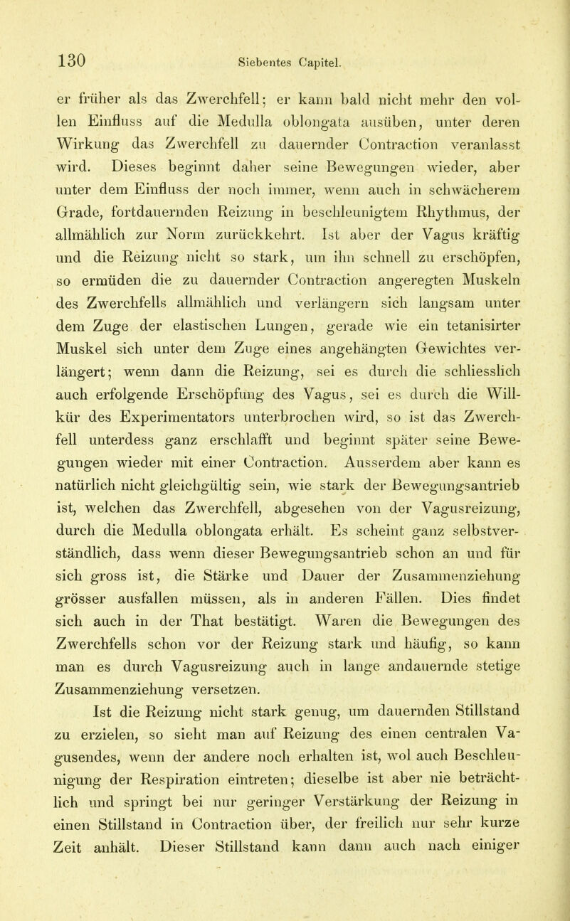 er früher als das Zwerchfell; er kann bald nicht mehr den vol- len Einfluss auf die Medulla oblongata ausüben, unter deren Wirkung das Zwerchfell zu dauernder Contraction veranlasst wird. Dieses beginnt daher seine Bewegungen wieder, aber unter dem Einfluss der noch immer, wenn auch in schwächerem Grade, fortdauernden Reizung in beschleunigtem Rhythmus, der allmählich zur Norm zurückkehrt. Ist aber der Vagus kräftig und die Reizung nicht so stark, um ihn schnell zu erschöpfen, so ermüden die zu dauernder Contraction angeregten Muskeln des Zwerchfells allmählich und verlängern sich langsam unter dem Zuge der elastischen Lungen, gerade wie ein tetanisirter Muskel sich unter dem Zuge eines angehängten Gewichtes ver- längert; wenn dann die Reizung, sei es durch die schliesslich auch erfolgende Erschöpfung des Vagus, sei es durch die Will- kür des Experimentators unterbrochen wird, so ist das Zwerch- fell unterdess ganz erschlafft und beginnt später seine Bewe- gungen wieder mit einer Contraction, Ausserdem aber kann es natürlich nicht gleichgültig sein, wie stark der Bewegungsantrieb ist, welchen das Zwerchfell, abgesehen von der Vagusreizung, durch die Medulla oblongata erhält. Es scheint ganz selbstver- ständlich, dass wenn dieser Bewegungsantrieb schon an und für sich gross ist, die Stärke und Dauer der Zusammenziehung grösser ausfallen müssen, als in anderen Fällen. Dies findet sich auch in der That bestätigt. Waren die Bewegungen des Zwerchfells schon vor der Reizung stark und häufig, so kann man es durch Vagusreizung auch in lange andauernde stetige Zusammenziehung versetzen. Ist die Reizung nicht stark genug, um dauernden Stillstand zu erzielen, so sieht man auf Reizung des einen centralen Va- gusendes, wenn der andere noch erhalten ist, wol auch Beschleu- nigung der Respiration eintreten; dieselbe ist aber nie beträcht- lich und springt bei nur geringer Verstärkung der Reizung in einen Stillstand in Contraction über, der freilich nur sehr kurze Zeit anhält. Dieser Stillstand kann dann auch nach einiger