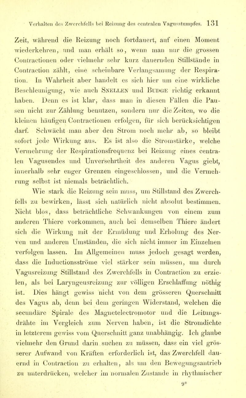 Zeit, während die Reizung noch fortdauert, auf einen Moment wiederkehren, imd man erhält so, wenn man nur die grossen Contractionen oder viehnehr sehr kurz dauernden Stillstände in Contraction zählt, eine scheinbare Verlangsamung der Respira- tion. In Wahrheit aber handelt es sich hier um eine wirkliche Beschleunigungj wie auch Snellen und Budge richtig erkannt haben. Denn es ist klar, dass man in diesen Fällen die Pau- sen nicht zur Zählung benutzen, sondern nur die Zeiten, wo die kleinen häufigen Contractionen erfolgen, für sich berücksichtigen darf. Schwächt man aber den Strom noch mehr ab, so bleibt sofort jede Wirkung aus. Es ist also die Stromstärke, welche Vermehrung der Respirationsfrequenz bei Reizung eines centra- len Vagusendes und Unversehrtheit des anderen Vagus giebt, innerhalb sehr enger Grenzen eingeschlossen, und die Vermeh- rung selbst ist niemals beträchtlich. Wie stark die Reizung sein muss, um Stillstand des Zwerch- fells zu bewirken, lässt sich natürlich nicht absolut bestimmen. Nicht blos, dass beträchtliche Schwankungen von einem zum anderen Thiere vorkommen, auch bei demselben Thiere ändert sich die Wirkung mit der Ermüdung und Erholung des Ner- ven und anderen Umständen, die sich nicht immer im Einzelnen verfolgen lassen. Im Allgemeinen muss jedoch gesagt werden, dass die Inductionsströme viel stärker sein müssen, um durch Vagiisreizung Stillstand des Zwerchfells in Contraction zu erzie- len, als bei Laryngeusreizung zur völligen Erschlaffung nöthig ist. Dies hängt gewiss nicht von dem grösseren Querschnitt des Vagus ab, denn bei dem geringen Widerstand, welchen die secundäre Spirale des Magnetelectromotor und die Leitungs- drähte im Vergleich zum Nerven haben, ist die Stromdichte in letzterem gewiss vom Querschnitt ganz unabhängig. Ich glaube vielmehr den Grund darin suchen zu müssen, dass ein viel grös- serer Aufwand von Kräften erforderlich ist, das Zwerchfell dau- ernd in Contraction zu erhalten, als um den Bewegungsantrieb zu unterdrücken, welcher im normalen Zustande in rhythmischer 9*