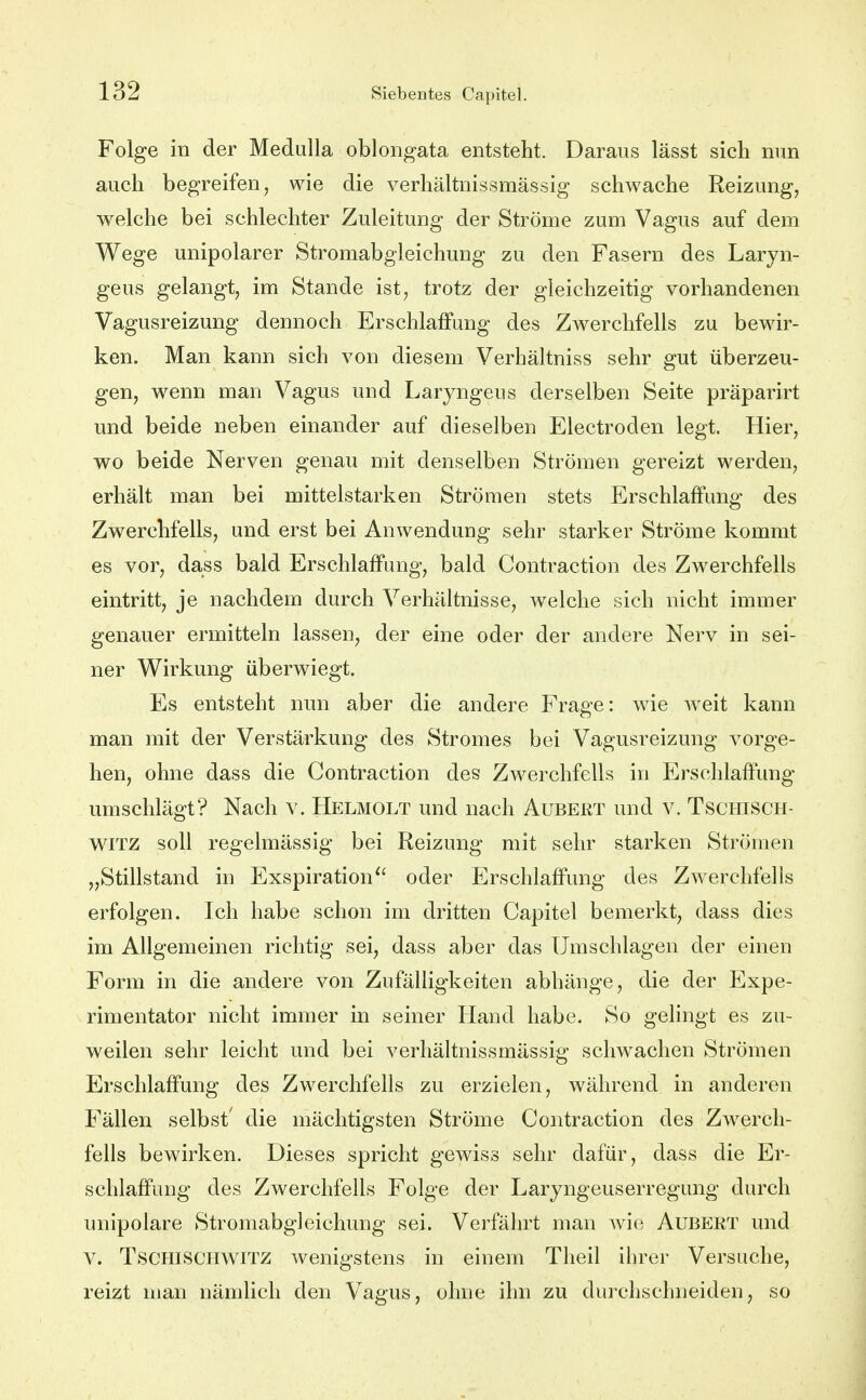 Folge in der Medulla oblongata entsteht. Daraus lässt sich nun auch begreifen, wie die verhältnissmässig schwache Reizung, welche bei schlechter Zuleitung der Ströme zum Vagus auf dem Wege unipolarer Stromabgleichung zu den Fasern des Laryn- geus gelangt, im Stande ist, trotz der gleichzeitig vorhandenen Vagusreizung dennoch Erschlaffung des Zwerchfells zu bewir- ken. Man kann sich von diesem Verhältniss sehr gut überzeu- gen, wenn man Vagus und Laryngeus derselben Seite präparirt und beide neben einander auf dieselben Electroden legt. Hier, wo beide Nerven genau mit denselben Strömen gereizt werden, erhält man bei mittelstarken Strömen stets Erschlaffung des Zwerchfells, und erst bei Anwendung sehr starker Ströme kommt es vor, dass bald Erschlaffung, bald Contraction des Zwerchfells eintritt, je nachdem durch Verhältnisse, welche sich nicht immer genauer ermitteln lassen, der eine oder der andere Nerv in sei- ner Wirkung überwiegt. Es entsteht nun aber die andere Frage: wie weit kann man mit der Verstärkung des Stromes bei Vagusreizung vorge- hen, ohne dass die Contraction des Zwerchfells in Erschlaffung umschlägt? Nach v. Helmolt und nach Aubert und v. Tschisch- WITZ soll regelmässig bei Reizung mit sehr starken Strömen „Stillstand in Exspiration^' oder Erschlaffung des Zwerchfells erfolgen. Ich habe schon im dritten Capitel bemerkt, dass dies im Allgemeinen richtig sei, dass aber das Umschlagen der einen Form in die andere von Zufälligkeiten abhänge, die der Expe- rimentator nicht immer in seiner Hand habe. So gelingt es zu- weilen sehr leicht und bei verhältnissmässig schwachen Strömen Erschlaffung des Zwerchfells zu erzielen, während in anderen Fällen selbst' die mächtigsten Ströme Contraction des Zw^erch- fells bewirken. Dieses spricht gewiss sehr dafür, dass die Er- schlaffung des Zwerchfells Folge der Laryngeuserregung durch unipolare Stromabgleichung sei. Verfährt man wie Aubert und V. TSCHISCHWITZ wenigstens in einem Theil ihrer Versuche, reizt man nämlich den Vagus, ohne ihn zu durchschneiden, so