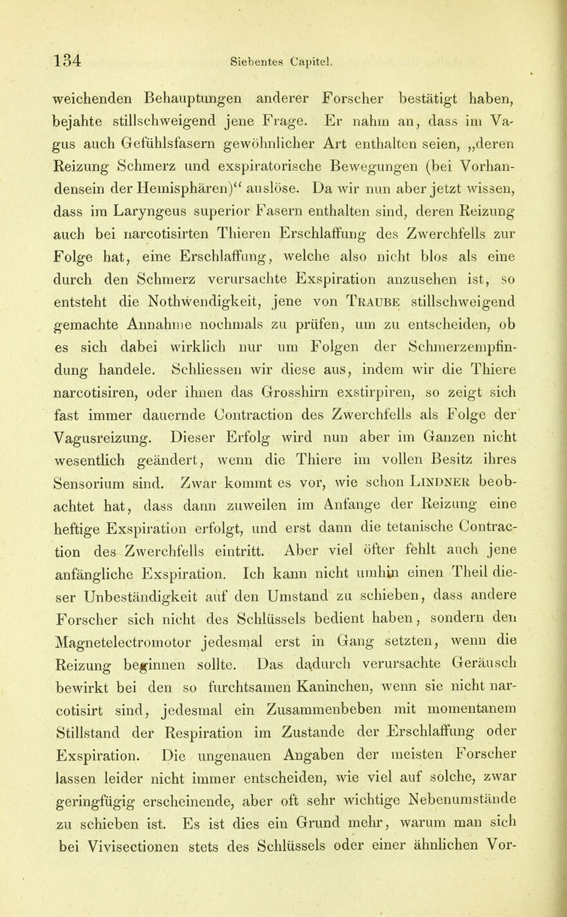 weichenden Behauptungen anderer Forscher bestätigt haben, bejahte stillschweigend jene Frage. Er nahm an, dass im Va- gus auch Gefühlsfasern gewöhnlicher Art enthalten seien, „deren Reizung Schmerz und exspiratorische Bewegungen (bei Vorhan- densein der Hemisphären)^^ auslöse. Da wir nun aber jetzt wissen, dass im Laryngeus superior Fasern enthalten sind, deren Reizung auch bei narcotisirten Thieren Erschlaffung des Zwerchfells zur Folge hat, eine Erschlaffung, welche also nicht blos als eine durch den Schmerz verursachte Exspiration anzusehen ist, so entsteht die Nothwendigkeit, jene von Traube stillschweigend gemachte Annahme nochmals zu prüfen, um zu entscheiden, ob es sich dabei wirklich nur um Folgen der Schmerzempfin- dung handele. Schliessen wir diese aus, indem wir die Thiere narcotisiren, oder ihnen das Grosshirn exstirpiren, so zeigt sich fast immer dauernde Contraction des Zwerchfells als Folge der Vagusreizung. Dieser Erfolg wird nun aber im Ganzen nicht wesentlich geändert, wenn die Thiere im vollen Besitz ihres Sensorium sind. Zwar kommt es vor, wie schon Lindner beob- achtet hat, dass dann zuweilen im Anfange der Reizung eine heftige Exspiration erfolgt, und erst dann die tetanische Contrac- tion des Zwerchfells eintritt. Aber viel öfter fehlt auch jene anfängliche Exspiration. Ich kann nicht umhin einen Theil die- ser Unbeständigkeit auf den Umstand zu schieben, dass andere Forscher sich nicht des Schlüssels bedient haben, sondern den Magnetelectromotor jedesmal erst in Gang setzten, wenn die Reizung beginnen sollte. Das dadurch verursachte Geräusch bewirkt bei den so furchtsamen Kaninchen, wenn sie nicht nar= cotisirt sind, jedesmal ein Zusammenbeben mit momentanem Stillstand der Respiration im Zustande der Erschlaffung oder Exspiration. Die ungenauen Angaben der meisten Forscher lassen leider nicht immer entscheiden, wie viel auf solche, zwar geringfügig erscheinende, aber oft sehr wichtige Nebenumstände zu schieben ist. Es ist dies ein Grund mehr, warum man sich bei Vivisectionen stets des Schlüssels oder einer ähnhchen Vor-