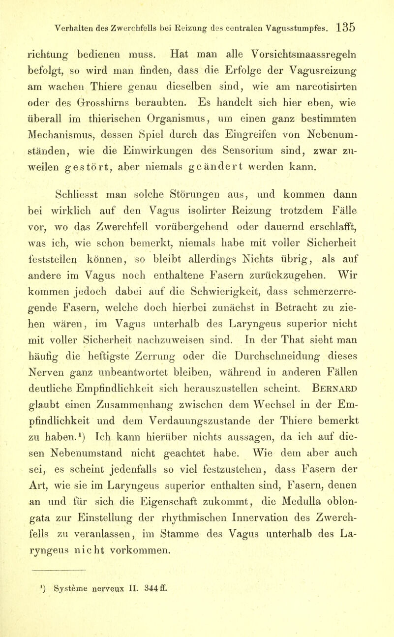 richtung bedienen muss. Hat man alle Vorsichtsmaassregeln befolgt, so wird man finden, dass die Erfolge der Vagusreizung am wachen Thiere genau dieselben sind, wie am narcotisirten oder des Grosshirns beraubten. Es handelt sich hier ebeU;, wie überall im thierischen Organismus, um einen ganz bestimmten Mechanismus, dessen Spiel durch das Eingreifen von Nebenum- ständen, wie die Einwirkungen des Sensorium sind, zwar zu- weilen gestört, aber niemals geändert werden kann. Schliesst man solche Störungen aus, und kommen dann bei wirkhch auf den Vagus isolirter Reizung trotzdem Fälle vor, wo das Zwerchfell vorübergehend oder dauernd erschlafft, was ich, wie schon bemerkt, niemals habe mit voller Sicherheit feststellen können, so bleibt allerdings Nichts übrig, als auf andere im Vagus noch enthaltene Fasern zurückzugehen. Wir kommen jedoch dabei auf die Schwierigkeit, dass schmerzerre- gende Fasern, welche doch hierbei zunächst in Betracht zu zie- hen wären, im Vagus unterhalb des Laryngeus superior nicht mit voller Sicherheit nachzuweisen sind. In der That sieht man häufig die heftigste Zerrung oder die Darchschneidung dieses Nerven ganz unbeantwortet bleiben, während in anderen Fällen deutliche Empfindlichkeit sich herauszustellen scheint. Bernard glaubt einen Zusammenhang zwischen dem Wechsel in der Em- pfindlichkeit und dem Verdauungszustande der Thiere bemerkt zu haben. ^) Ich kann hierüber nichts aussagen, da ich auf die- sen Nebenumstand nicht geachtet habe. Wie dem aber auch sei, es scheint jedenfalls so viel festzustehen, dass Fasern der Art, wie sie im Laryngeus superior enthalten sind, Fasern, denen an und für sich die Eigenschaft zukommt, die MeduUa oblon- gata zur Einstellung der rhythmischen Innervation des Zwerch- fells zu veranlassen, im Stamme des Vagus unterhalb des La- ryngeus nicht vorkommen. ') Systeme nerveux II. 344 if.