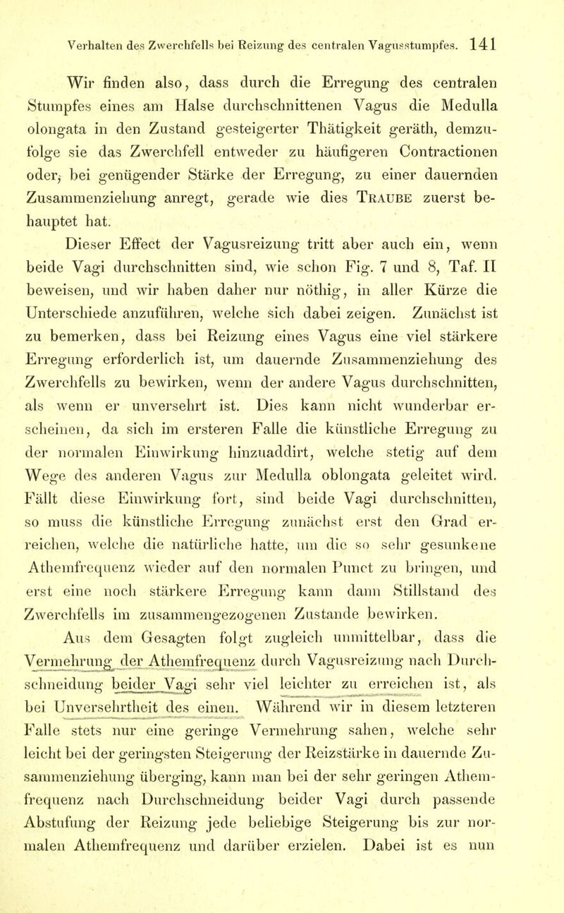 Wir finden also, dass durch die Erregung des centralen Stumpfes eines am Halse durchschnittenen Vagus die MeduUa olongata in den Zustand gesteigerter Thätigkeit geräth, demzu- folge sie das Zwerchfell entweder zu häufigeren Contractionen oder, bei genügender Stärke der Erregung, zu einer dauernden Zusammenziehung anregt, gerade wie dies Traube zuerst be- hauptet hat. Dieser Effect der Vagusreizung tritt aber auch ein, wenn beide Vagi durchschnitten sind, wie schon Fig. 7 und 8, Taf. II beweisen, und wir haben daher nur nöthig, in aller Kürze die Unterschiede anzuführen, welche sich dabei zeigen. Zunächst ist zu bemerken, dass bei Reizung eines Vagus eine viel stärkere Erregung erforderlich ist, um dauernde Zusammenziehung des Zwerchfells zu bewirken, wenn der andere Vagus durchschnitten, als wenn er unversehrt ist. Dies kann nicht wunderbar er- scheinen, da sich im ersteren Falle die künstliche Erregung zu der normalen Einwirkung hinzuaddirt, welche stetig auf dem Wege des anderen Vagus zur Medulla oblongata geleitet wird. Fällt diese Einwirkung fort, sind beide Vagi durchschnitten, so muss die künstliche Erregung zunächst erst den Grad er- reichen, welche die natürliche hatte, um die so sein' gesunkene Athemfrequenz wieder auf den normalen Punct zu bringen, und erst eine noch stärkere Erregung kann dann Stillstand des Zwerchfells im zusammengezogenen Zustande bewirken. Aus dem Gesagten folgt zugleich unmittelbar, dass die Verm^lu'un^ der Athemfre^^ durch Vagusreizvmg nach Durch- schneidung beider Vagi sehr viel leichter zu erreichen ist, als bei Unversehrtheit d^s einen. Während wir in diesem letzteren Falle stets nur eine geringe Vermehrung sahen, welche sehr leicht bei der geringsten Steigerung der Reizstärke in dauernde Zu- sammenziehung überging, kann man bei der sehr geringen Athem- frequenz nach Durchschneidung beider Vagi durch passende Abstufung der Reizung jede beliebige Steigerung bis zur nor- malen Athemfrequenz und darüber erzielen. Dabei ist es nun