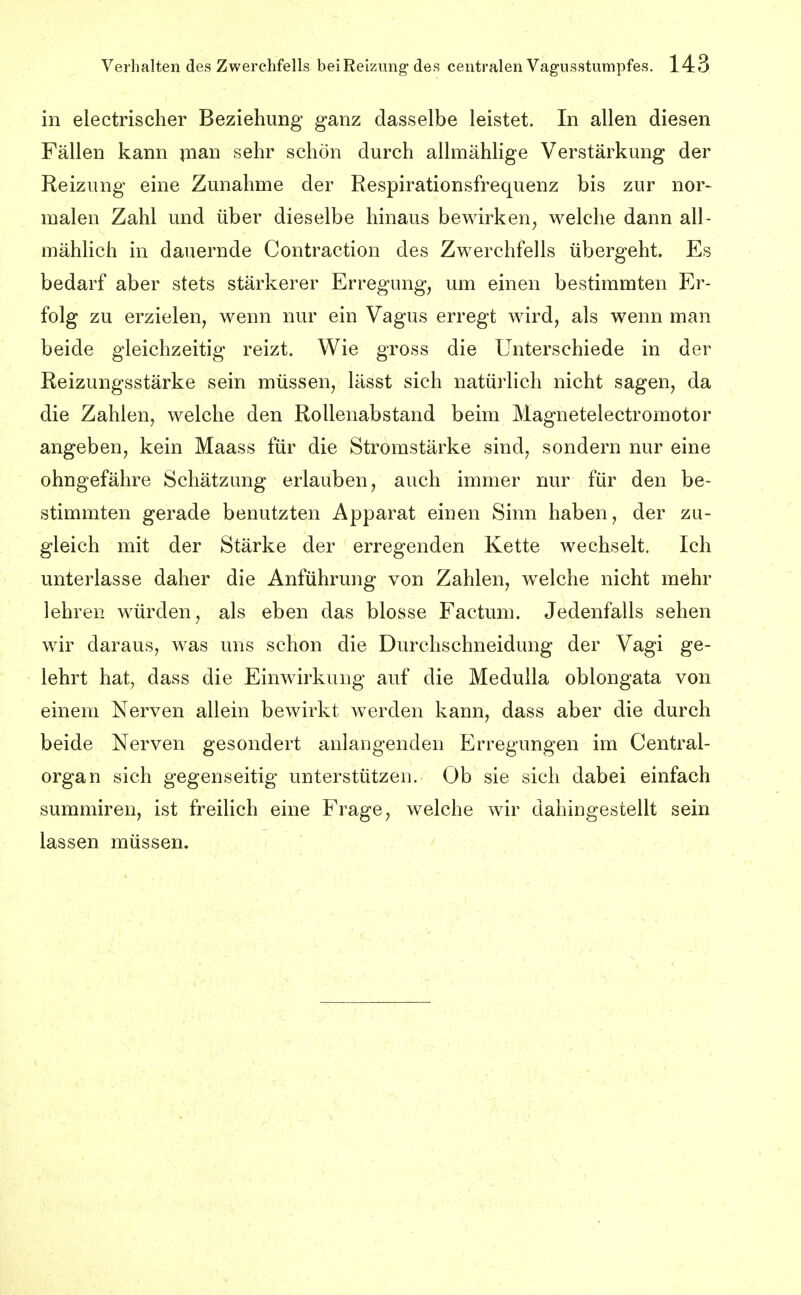 in electrischer Beziehung ganz dasselbe leistet. In allen diesen Fällen kann jnan sehr schön durch allmählige Verstärkung der Reizung eine Zunahme der Respirationsfrequenz bis zur nor- malen Zahl und über dieselbe hinaus bewirken^ welche dann all- mählich in dauernde Contraction des Zwerchfells übergeht. Es bedarf aber stets stärkerer Erregung, um einen bestimmten Er- folg zu erzielen, wenn nur ein Vagus erregt wird, als wenn man beide gleichzeitig reizt. Wie gross die Unterschiede in der Reizungsstärke sein müssen, lässt sich natürlich nicht sagen, da die Zahlen, welche den Rollenabstand beim Magnetelectromotor angeben, kein Maass für die Stromstärke sind, sondern nur eine ohngefähre Schätzung erlauben, auch immer nur für den be- stimmten gerade benutzten Apparat einen Sinn haben, der zu- gleich mit der Stärke der erregenden Kette wechselt. Ich unterlasse daher die Anführung von Zahlen, welche nicht mehr lehren würden, als eben das blosse Factum. Jedenfalls sehen wir daraus, was uns schon die Durchschneidung der Vagi ge- lehrt hat, dass die Einwirkung auf die Meduila oblongata von einem Nerven allein bewirkt werden kann, dass aber die durch beide Nerven gesondert anlangenden Erregungen im Centrai- organ sich gegenseitig unterstützen. Ob sie sich dabei einfach summiren, ist freilich eine Frage, welche wir dahingestellt sein lassen müssen.