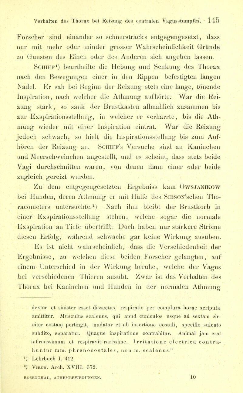 Forscher sind einander so schnurstracks entgegengesetzt, dass nur mit mehr oder minder grosser WahrscheinHchkeit Gründe zu Gunsten des Einen oder des Anderen sich angeben lassen. Schiff') beurtheilte die Hebung und Senkung des Thorax nach den Bewegungen einer in den Rippen befestigten langen Nadel. Er sah bei Beginn der Reizung stets eine lange, tönende Inspiration, nach welcher die Athmung aufhörte. War die Rei- zung stark, so sank der Brustkasten allmählich zusammen bis zur Exspirationsstellung, in welcher er verharrte, bis die Ath- mung wieder mit einer Inspiration eintrat. War die Reizung jedoch schwach, so hielt die Inspirationsstellung bis zum Auf- hören der Reizung an. Schiff's Versuche sind an Kaninchen und Meerschweinchen angestellt, und es scheint, dass stets beide Vagi durchschnitten waren, von denen dann einer odei* beide zugleich gereizt wurden. Zu dem entgegengesetzten Ergebniss kam Owsjanikow bei Hunden, deren Athmung er mit Hülfe des SiBSON'schen Tho- racometers untersuchte.'^) Nach ihm bleibt der Brustkorb in einer Exspirationsstellung stehen, welche sogar die normale Exspiration an Tiefe übertrifft. Doch haben nur stärkere Ströme diesen Erfolg, während schwache gar keine Wirkung ausüben. Es ist nicht wahrscheinlich, dass die Verschiedenheit der Ergebnisse, zu welchen diese beiden Forscher gelangten, auf einem Unterschied in der Wirkung beruhe, welche der Vagus bei verschiedenen Thieren ausübt. Zwar ist das Verhalten des Thorax bei Kaninchen und Hunden in der normalen Athmung dexter et sinister esset dissectus, respiratio per complura horae scripula amittitur. Musculus scalenus, qui a})ud cuniculos usque ad sextam cir- citer costani ])erting'it, nudatur et ab insertione costali, specillo sulcato subdito, separatur. Quaque iuspiratione contrahitur. Animal jam erat infirmissinium et respiravit rarissime. Irritatione electrica contra- huntur mm. phren ocos tales, non ni. scalenus. *) Lehrbuch I. 412. 2) VmcH. Arch. XVIII. 572. ROSENTHAL, ATHEMBEWEGUNGEN. 10