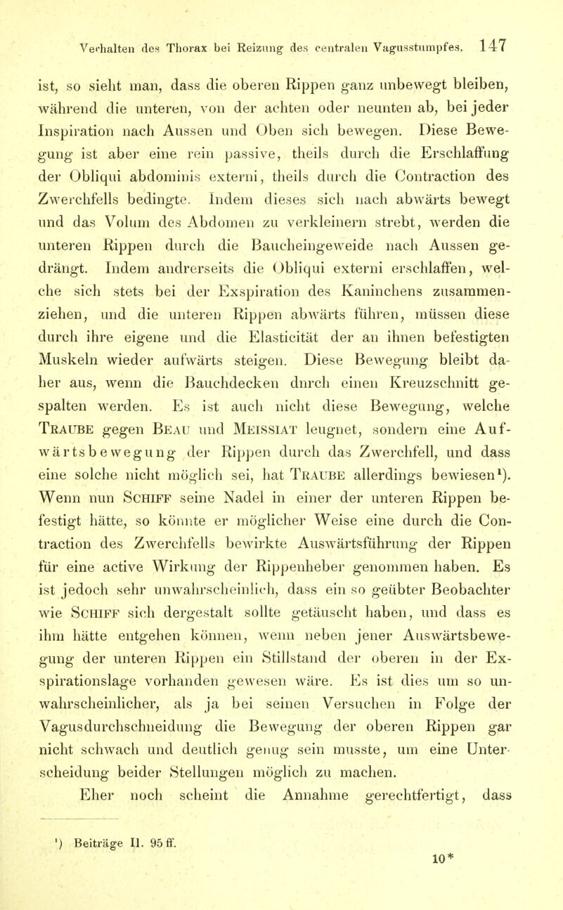 ist, so sieht man, dass die oberen Rippen ganz unbewegt bleiben, während die unteren, von der achten oder neunten ab, bei jeder Inspiration nach Aussen und Oben sich bewegen. Diese Bewe- gung ist aber eine rein passive, theils durch die Erschlaffung der Obhqui abdominis externi, theils durch die Contraction des Zwerchfells bedingte. Indem dieses sich nach abwärts bewegt und das Volum des Abdomen zu verkleinern strebt, werden die unteren Rippen durch die Baucheingeweide nach Aussen ge- drängt. Indem andrerseits die Obliqui externi erschlaffen, wel- che sich stets bei der Exspiration des Kaninchens zusammen- ziehen, und die unteren Rippen abwärts führen, müssen diese durch ihre eigene und die Elasticität der an ihnen befestigten Muskeln wieder aufwärts steigen. Diese Bewegung bleibt da- her aus, wenn die Bauchdecken durch einen Kreuzschnitt ge- spalten werden. Es ist auch nicht diese Bewegung, welche Traube gegen Beau und Meissiat leugnet, sondern eine Auf- wärtsbewegung der Rippen durch das Zwerchfell, und dass eine solche nicht möglich sei, hat Traube allerdings bewiesen'). Wenn nun Schiff seine Nadel in einer der unteren Rippen be- festigt hätte, so könnte er möglicher Weise eine durch die Con- traction des ZAverchfells bewirkte Auswärtsführung der Rippen für eine active Wirkung der Rippenheber genommen haben. Es ist jedoch sehr unwahrscheinlich, dass ein so geübter Beobachter wie Schiff sich dergestalt sollte getäuscht haben, und dass es ihm hätte entgehen können, wenn neben jener Auswärtsbewe- gung der unteren Rippen ein Stillstand der oberen in der Ex- spirationslage vorhanden gewesen wäre. Es ist dies um so un- wahrscheinlicher, als ja bei seinen Versuchen in Folge der Vagus durchschneidung die Bewegung der oberen Rippen gar nicht schwach und deutlich genug sein musste, um eine Unter Scheidung beider Stellungen möglich zu machen. Eher noch scheint die Annahme gerechtfertigt, dass ') Beiträge II. 95 ff. 10*