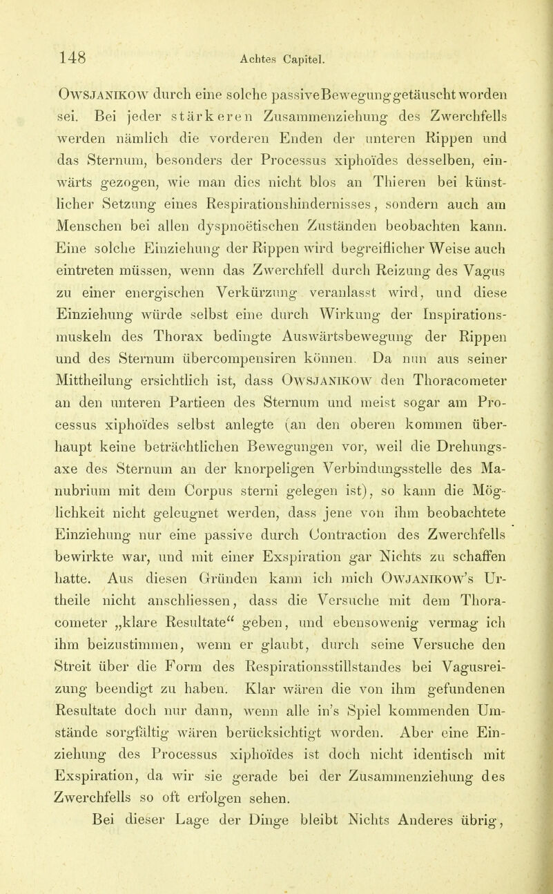 OwSJANlKOW durch eine solche passiveBewegunggetäuscht worden sei. Bei jeder stärkeren Zusammenziehung des Zwerchfells werden nämlich die vorderen Enden der unteren Rippen und das Sternum, besonders der Processus xipho'ides desselben, ein- wärts gezogen, wie man dies nicht blos an Thieren bei künst- licher Setzung eines Respirationshindernisses, sondern auch am Menschen bei allen dyspnoetischen Zuständen beobachten kann. Eine solche Einziehung der Rippen wird begreiflicher Weise auch eintreten müssen, wenn das Zwerchfell durch Reizung des Vagus zu einer energischen Verkürzung veranlasst wird, und diese Einziehung würde selbst eine durch Wirkung der Inspirations- muskeln des Thorax bedingte Auswärtsbewegung der Rippen und des Sternum übercompensiren können. Da nun aus seiner Mittheilung ersichtlich ist, dass Owsjanikow den Thoracometer an den unteren Partieen des Sternum und meist sogar am Pro- cessus xiphoides selbst anlegte (an den oberen kommen über- haupt keine beträchtlichen Bewegungen vor, weil die Drehungs- axe des Sternum an der knorpeligen Verbindungsstelle des Ma- nubrium mit dem Corpus sterni gelegen ist), so kann die Mög- lichkeit nicht geleugnet werden, dass jene von ihm beobachtete Einziehung nur eine passive durch Contraction des Zwerchfells bewirkte war, und mit einer Exspiration gar Nichts zu schaffen hatte. Aus diesen Gründen kann ich mich OwJANiKOw's Ur- theile nicht anschliessen, dass die Versuche mit dem Thora- cometer „klare Resultate geben, und ebensowenig vermag ich ihm beizustimmen, wenn er glaubt, durch seine Versuche den Streit über die Form des Respirationsstillstandes bei Vagusrei- zung beendigt zu haben. Klar wären die von ihm gefundenen Resultate doch nur dann, wenn alle in's Spiel kommenden Um- stände sorgfältig wären berücksichtigt worden. Aber eine Ein- ziehung des Processus xiphoides ist doch nicht identisch mit Exspiration, da wir sie gerade bei der Zusammenziehung des Zwerchfells so oft erfolgen sehen. Bei dieser Lage der Dinge bleibt Nichts Anderes übrig.