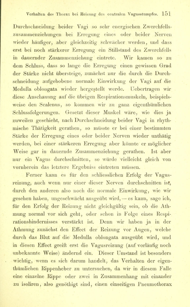 DurchschneiduDg beider Vagi so sehr energischen Zwerchfells- zusammenziehungen bei Erregung eines oder beider Nerven wieder häufiger^ aber gleichzeitig schv/ächer werden^ und dass erst bei noch stärkerer Erregung ein Stillstand des Zwerchfells in dauernder Zusamraenziehung eintrete. Wir kamen so zu dem Schluss, dass so lange die Erregung einen gewissen Grad der Stärke nicht übersteige^ zunächst nur die durch die Durch- schneidung aufgehobene normale Einwirkung der Vagi auf die Medulla oblongata wieder hergestellt werde, üebertragen wir diese Anschauung auf die übrigen Respirationsmuskeln, beispiels- weise den Scalenus, so kommen wir zu ganz eigenthümlichen Schlussfolgerungen. Gesetzt dieser Muskel wäre, wie dies ja zuweilen geschieht, nach Durchsclmeidung beider Vagi in rhyth- mische Thätigkeit gerathen, so müsste er bei einer bestimmten Stärke der Erregung eines oder beider Nerven wieder unthätig werden, bei einer stärkeren Erregung aber könnte er möglicher Weise gar in dauernde Zusammenziehung gerathen. Ist aber nur ein Vagus durchschnitten, so würde vielleicht gleich von vornherein das letztere Ergebniss eintreten müssen. Ferner kann es für den schliesslichen Erfolg der Vagus- reizung, auch wenn nur einer dieser Nerven durchschnitten ist, durch den anderen also noch die normale Einwirkung, wie ivir gesehen haben, ungeschwächt ausgeübt wird, — es kann, sage ich, für den Erfolg der Reizung nicht gleichgültig sein, ob die Ath- mung normal vor sich geht, oder schon in Folge eines Respi- rationshindernisses verstärkt ist. Denn wir haben ja in der Athmung zunächst den Effect der Reizung vor Augen, welche durch das Blut auf die Medulla oblongata ausgeübt wird, und in diesen Effect greift erst die Vagusreizung (auf vorläufig noch unbekannte Weise) ändernd ein. Dieser Umstand ist besonders wichtig, wenn es sich darum handelt, das Verhalten der eigen- thümlichen Rippenheber zu untersuchen, da wir in diesem Falle eine einzelne Rippe oder zwei in Zusammenhang mit einander zu isoliren, also genöthigt sind, einen einseitigen Pneumothorax