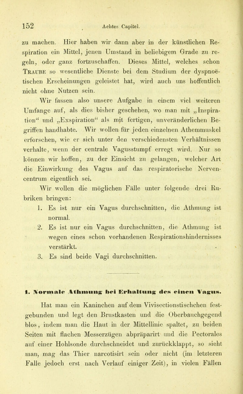 ZU machen. Hier haben wir dann aber in der künstKchen Re- spiration ein Mittel, jenen Umstand in beHebigem Grade zu re- geln, oder ganz fortzuschaffen. Dieses Mittel, welches schon Traube so wesentliche Dienste bei dem Studium der dyspnoe- tischen Erscheinungen geleistet hat, wird auch uns hoffentlich nicht ohne Nutzen sein. Wir fassen also unsere Aufgabe in einem viel weiteren Umfange auf, als dies bisher geschehen, wo man mit „Inspira- tion und „Exspiration als mit fertigen, unveränderlichen Be- griffen handhabte. Wir wollen für jeden einzelnen Athemmuskel erforschen, wie er sich unter den verschiedensten Verhältnissen verhalte, wenn der centrale Vagusstumpf erregt wird. Nur so können wir hoffen, zu der Einsicht zu gelangen, welcher Art die Einwirkung des Vagus auf das respiratorische Nerven- centrum eigentlich sei. Wir wollen die möglichen Fälle unter folgende drei Ru- briken bringen: 1. Es ist nur ein Vagus durchschnitten, die Athmung ist normal. 2. Es ist nur ein Vagus durchschnitten, die Athmung ist wegen eines schon vorhandenen Respirationshindernisses verstärkt. 3. Es sind beide Vagi durchschnitten. f. J^ormale Atltitiiiii^ bei £i*lialtiiiig des einen Ta^ns. Hat man ein Kaninchen auf dem Vivisectionstischchen fest- gebunden und legt den Brustkasten und die Oberbauchgegend blos, indem man die Haut in der Mittellinie spaltet, zu beiden Seiten mit flachen Messerzügen abpräparirt und die Pectorales auf einer Hohlsonde durchschneidet und zurückklappt, so sieht man, mag das Thier narcotisirt sein oder nicht (im letzteren Falle jedoch erst nach Verlauf einiger Zeit), in vielen Fällen