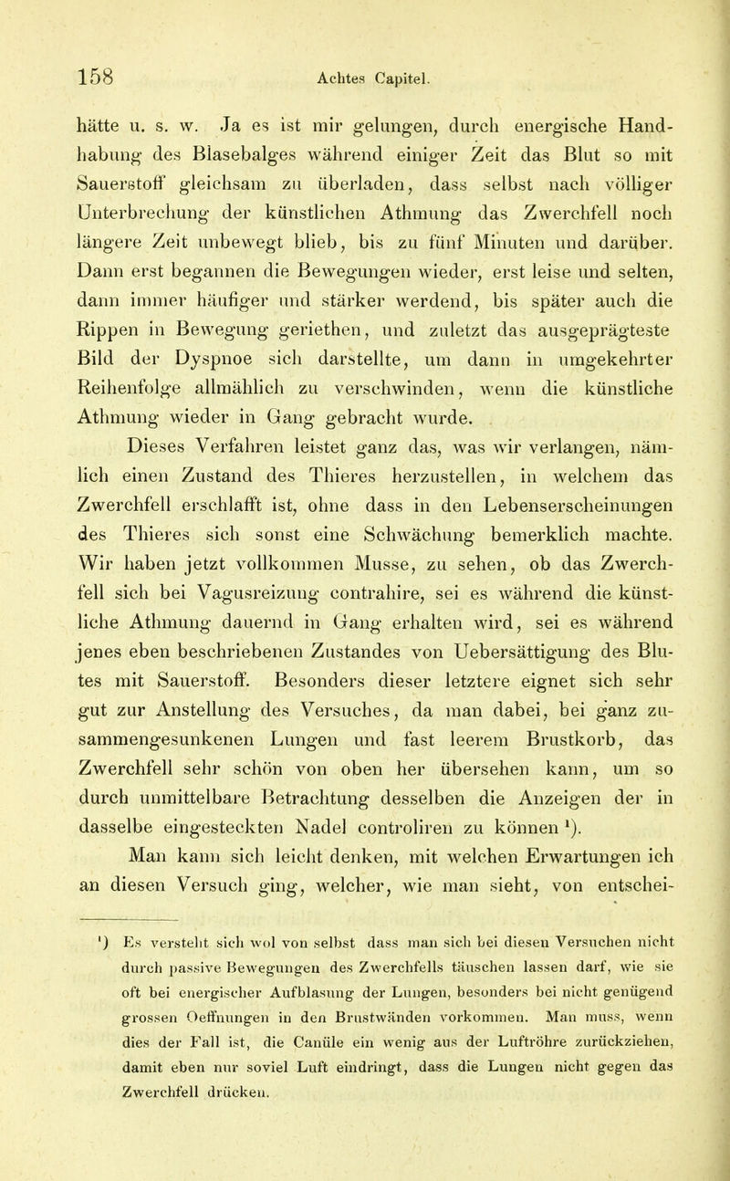 hätte u. s. w. Ja es ist mir gelungen, durch energische Hand- habung des Blasebalges während einiger Zeit das Blut so mit Sauerstoff gleichsam zu überladen, dass selbst nach völliger Unterbrechung der künstlichen Athmung das Zwerchfell noch längere Zeit unbewegt blieb, bis zu fünf Minuten und darüber. Dann erst begannen die Bewegungen wieder, erst leise und selten, dann innner häufiger und stärker werdend, bis später auch die Rippen in Bewegung geriethen, und zuletzt das ausgeprägteste Bild der Dyspnoe sich darstellte, um dann in umgekehrter Reihenfolge allmähhch zu verschwinden, wenn die künstliche Athmung wieder in Gang gebracht wurde. Dieses Verfahren leistet ganz das, was wir verlangen, näm- lich einen Zustand des Thieres herzustellen, in welchem das Zwerchfell erschlafft ist, ohne dass in den Lebenserscheinungen des Thieres sich sonst eine Schwächung bemerklich machte. Wir haben jetzt vollkommen Müsse, zu sehen, ob das Zwerch- fell sich bei Vagusreizung contrahire, sei es während die künst- liche Athmung dauernd in Gang erhalten wird, sei es während jenes eben beschriebenen Zustandes von Uebersättigung des Blu- tes mit Sauerstoff. Besonders dieser letztere eignet sich sehr gut zur Anstellung des Versuches, da man dabei, bei ganz zu- sammengesunkenen Lungen und fast leerem Brustkorb, das Zwerchfell sehr schön von oben her übersehen kann, um so durch unmittelbare Betrachtung desselben die Anzeigen der in dasselbe eingesteckten Nadel controliren zu können Man kann sich leicht denken, mit welchen Erwartungen ich an diesen Versuch ging, welcher, wie man sieht, von entschei- ') Es verstellt sich wol von selbst dass man sich bei diesen Versuchen nicht durch passive Bewegungen des Zwerchfells täuschen lassen darf, wie sie oft bei energischer Aufblasung der Lungen, besonders bei nicht genügend grossen Oetfnungen in den Brustwänden vorkommen. Man muss, wenn dies der Fall ist, die Canüle ein wenig aus der Luftröhre zurückziehen, damit eben nur soviel Luft eindringt, dass die Lungen nicht gegen das Zwerchfell drücken.