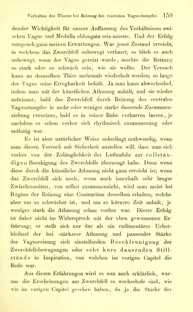 dender Wichtigkeit für unsere Auffassung des Verhältnisses zwi- schen Vagus und Medulla oblongata sein musste. Und der Erfolg entspj'ach ganz meinen Erwartungen. War jener Zustand erreicht, in welchem das Zwerchfell unbewegt verharrt, so blieb es auch unbewegt, wenn der Vagus gereizt wurde, mochte die Reizung so stark oder so schwach sein, wie sie wollte. Der Versuch kann an demselben Thier mehrmals wiederholt werden, so lange der Vagus seine Erregbarkeit behält. Ja man kann abwechselnd, indem man mit der künstlichen Athmung anhält, und sie wieder aufnimmt, bald das Zwerchfell durch Reizung des centralen Vagusstumpfes in mehr oder weniger starke dauernde Zusammen- ziehung versetzen, bald es in seiner Ruhe verharren lassen, je nachdem es schon vorher sich rhythmisch zusammenzog oder unthätig war. Es ist aber natürlicher Weise unbedingt nothwendig, wenn man diesen Versuch mit Sicherheit anstellen will, dass man sich vorher von der Zulänghchkeit der Luftzufuhr zur vollstän- digen Beruhigung des Zwerchfells überzeugt habe. Denn wenn diese durch die künstliche Athmung nicht ganz erreicht ist, wenn das Zwerchfell sich noch, wenn auch innerhalb sehr langer Zwischenzeiten, von selbst zusammenzieht, wird man meist bei B eginn der Reizung eine Contraction desselben erhalten, welche aber um so schwächer ist, und um so kürzere Zeit anhält, je weniger stark die Athmung schon vorher war. Dieser Erfolg ist daher nicht mi Widerspruch mit der eben gewonnenen Er- fahrung; er stellt sich nur dar als ein rudimentäres Ueber- bleibsel der bei stärkerer Athmung und passender Stärke der Vagusreizung sich einstellenden Beschleunigung der Zwerchfellsbewegungen oder sehr kurz dauernden Still- stände in Inspiration, von welchen im vorigen Capitel die Rede war. Aus diesen Erfahrungen wird es nun auch erklärlich, war- um die Erscheinungen am Zwerchfell so wechselnde sind, wie wir im vorigen Capitei gesehen haben, da ja die Stärke der