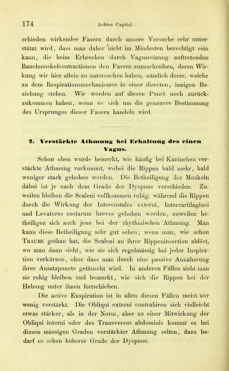 schieden wirkender Fasern durch unsere Versuche sehr unter- stützt wird, dass man daher nicht im Mindesten berechtigt sein kann, die beim Erbrechen durch Vagusreizung auftretenden Bauchmuskelcontractionen den Fasern zuzuschreiben, deren Wir- kung wir hier aliein zu untersuchen haben, nämlich derer, welche zu dem Respirationsmechanismus in einer directen, innigen Be- ziehung stehen. Wir werden auf diesen Punct noch zurück- zukommen haben, wenn es sich um die genauere Bestimmung des Ursprunges dieser Fasern handeln wird. Verstärkte Atliiiiuii^ bei Urlialtung de» einen Tagns. Schon oben wurde bemerkt, wie häufig bei Kaninchen ver- stärkte Athmung vorkommt, wobei die Rippen bald mehr, bald weniger stark gehoben werden. Die Betheiligung der Muskeln dabei ist je nach dem Grade der Dyspnoe verschieden. Zu- weilen bleiben die Scaleni vollkommen ruhig, während die Rippen durch die Wirkung der Intercostales externi, Intercartilaginei und Levatores costarum breves gehoben werden, zuweilen be- theiligen sich auch jene bei der rhythmischen 'Athmung. Man kann diese Betheiligung sehr gut sehen, wenn man, wie schon Traube gethan hat, die Scaleni an ihrer Rippeninsertion ablöst, wo man dann sieht, wie sie sich regelmässig bei jeder Inspira- tion verkürzen, ohne dass man durch eine passive Annäherung ihrer Ansatzpuncte getäuscht wird. In anderen Fällen sieht man sie ruhig bleiben und bemerkt, wie sich die Rippen bei der Hebung unter ihnen fortschieben. Die active Exspiration ist in allen diesen Fällen raeist nur wenig verstärkt. Die Obliqui externi contrahiren sich vielleicht etwas stärker, als in der Norm, aber zu einer Mitwirkung der Obliqui interni oder des Transversus abdominis kommt es bei diesen mässigen Graden verstärkter Athmung selten, dazu be- darf es schon höherer Grade der Dyspnoe.