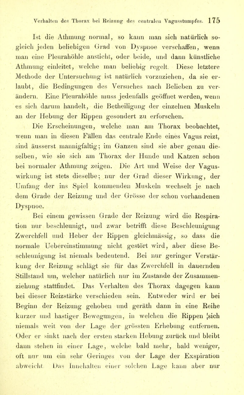 Ist die Atbmung normal, so kann man sich natürlich so- gleich jeden beliebigen Grad von Dyspnoe verschaffen, wenn man eine Plem^ahöhle ansticht, oder beide, und dann künstliche Athmung einleitet, welche man beliebig regelt. Diese letztere Methode der Untersuchung ist natürlich vorzuziehen, da sie ei'- laubt, die Bedingungen des Versuches nach Belieben zu ver- ändern. Eine Pleurahöhle muss jedenfalls geöffnet werden, wenn es sich darum handelt, die Betheiligung der einzelnen Muskeln an der Hebung der Rippen gesondert zu erforschen. Die Erscheinungen, welche man am Thorax beobachtet, wenn man in diesen Fällen das centrale Ende eines Va^us reizt, sind äusserst mannigfaltig; im Ganzen sind sie aber genau die- selben, wie sie sich am Thorax der Hunde und Katzen schon bei normaler Athmung zeigen. Die Art und Weise der Vagus- wirkung ist stets dieselbe; nur der Grad dieser Wirkung, der Umfang der ins Spiel kommenden Muskeln wechselt je nach dem Grade der Reizung und der Grösse der schon vorhandenen Dyspnoe. Bei einem gewissen Grade der Reizung wird die Respira- tion nur beschleunigt, und zwar betrifft diese Beschleunigung Zwerchfell und Heber der Rippen gleichmässig, so dass die normale Uebereinstimraung nicht gestört wird, aber diese Be- schleunigung ist niemals bedeutend. Bei nur geringer Verstär- kung der Reizung schlägt sie für das Zwerchfell in dauernden Stillstand luii, welcher natürlich nur im Zustande der Zusammen- ziehung stattfindet. Das Verhalten des Thorax dagegen kann bei dieser Reizstärke verschieden sein. Entweder wird er bei Beginn der Reizung gehoben und geräth dann in eine Reihe kurzer und hastiger Bewegungen, in welchen die Rippen [sich niemals weit von der Lage der grössten Erhebung entfernen, Oder er sinkt nach der ersten starken Hebung zurück und bleibt dann stehen in einer Lage, welche bald mehr, bald weniger, oft nur um ein sehr Geringes von der Lage der Exspiration abweicht Das Innehalten einer solchen Lage kann aber nur