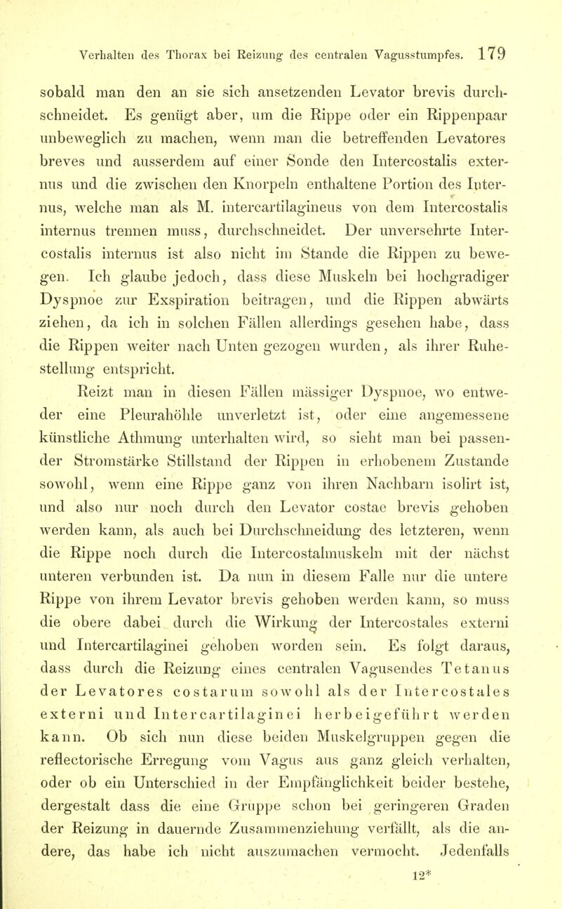 sobald man den an sie sich ansetzenden Levator brevis durch- schneidet. Es genügt aber, um die Rippe oder ein Rippenpaar unbeweglich zu machen, wenn man die betreffenden Levatores breves und ausserdem auf einer Sonde den Intercostalis exter- nus und die zwischen den Knorpeln enthaltene Portion des Inter- nus, welche man als M. intercartilagineus von dem Intercostalis internus trennen miiss, durchschneidet. Der unversehrte Inter- costalis internus ist also nicht im Stande die Rippen zu bewe- gen. Ich glaube jedoch, dass diese Muskeln bei hochgradiger Dyspnoe zur Exspiration beitragen, und die Rippen abwärts ziehen, da ich in solchen Fällen allerdings gesehen habe, dass die Rippen weiter nach Unten gezogen wurden, als ihrer Ruhe- stellung entspricht. Reizt man in diesen Fällen massiger Dyspnoe, wo entwe- der eine Pleurahöhle unverletzt ist, oder eine angemessene künstliche Athmung unterhalten wird, so sieht man bei passen- der Stromstärke Stillstand der Rippen in erhobenem Zustande sowohl, wenn eine Rippe ganz von ihren Nachbarn isohrt ist, und also nur noch durch den Levator costae brevis gehoben werden kann, als auch bei Durchschneidung des letzteren, wenn die Rippe noch durch die Intercostalmuskeln mit der nächst unteren verbunden ist. Da nun in diesem Falle nur die untere Rippe von ihrem Levator brevis gehoben werden kann, so muss die obere dabei durch die Wirkung der Intercostales externi und Intercartilaginei gehoben worden sein. Es folgt daraus, dass durch die Reizung eines centralen Vagusendes Tetanus der Levatores costarum sowohl als der Intercostales externi und Intercartilaginei herbeigeführt werden kann. Ob sich nun diese beiden Muskelgruppen gegen die reflectorische Erregung vom Vagus aus ganz gleich verhalten, oder ob ein Unterschied in der Empfänglichkeit beider bestehe, dergestalt dass die eine Gruppe schon bei geringeren Graden der Reizung in dauernde Zusammenziehung verfällt, als die an- dere, das habe ich nicht auszumachen vermocht. Jedenfalls 12*