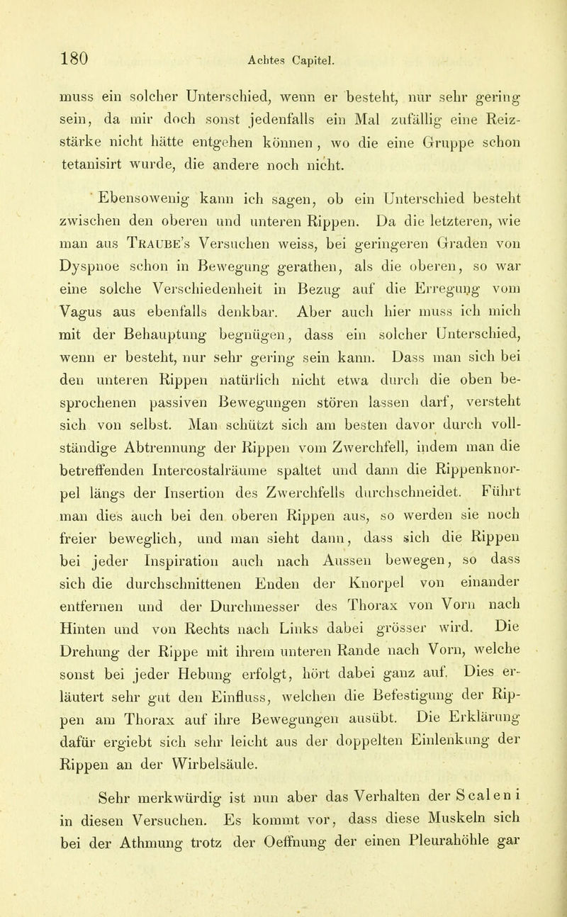 muss ein solcher Unterschied^ wenn er besteht, nur sehr gering sein, da mir doch sonst jedenfalls ein Mal zufällig eine Reiz- stärke nicht hätte entgehen können , wo die eine Gruppe schon tetanisirt wurde, die andere noch nicht. ■ Ebensowenig kann ich sagen, ob ein Unterschied besteht zwischen den oberen und unteren Rippen. Da die letzteren, wie man aus Traube's Versuchen weiss, bei geringeren Graden von Dyspnoe schon in Bewegung gerathen, als die oberen, so war eine solche Verschiedenheit in Bezug auf die Erregung vom Vagus aus ebenfalls denkbar. Aber auch hier muss ich mich mit der Behauptung begnügen, dass ein solcher Unterschied, wenn er besteht, nur sehr gering sein kann. Dass man sich bei den unteren Rippen natürlich nicht etwa durch die oben be- sprochenen passiven Bewegungen stören lassen darf, versteht sich von selbst. Man schützt sich am besten davor durch voll- ständige Abtrennung der Rippen vom Zwerchfell, indem man die betreffenden Intercostalräume spaltet und dann die Rippenknor- pel längs der Insertion des Zwerchfells durchschneidet. Führt man dies auch bei den oberen Rippen aus, so werden sie noch freier beweghch, und man sieht dann, dass sich die Rippen bei jeder Inspiration auch nach Aussen bewegen, so dass sich die durchschnittenen Enden der Knorpel von einander entfernen und der Durchmesser des Thorax von Vorn nach Hinten und von Rechts nach Links dabei grösser wird. Die Drehung der Rippe mit ihrem unteren Rande nach Vorn, welche sonst bei jeder Hebung erfolgt, hört dabei ganz auf. Dies er- läutert sehr gut den Einfluss, welchen die Befestigung der Rip- pen am Thorax auf ihre Bewegungen ausübt. Die Erklärung dafür ergiebt sich sehr leicht aus der doppelten Einlenkimg der Rippen an der Wirbelsäule. Sehr merkwürdig ist nun aber das Verhalten der Scalen i in diesen Versuchen. Es kommt vor, dass diese Muskeln sich bei der Athmung trotz der Oeffnung der einen Pleurahöhle gar