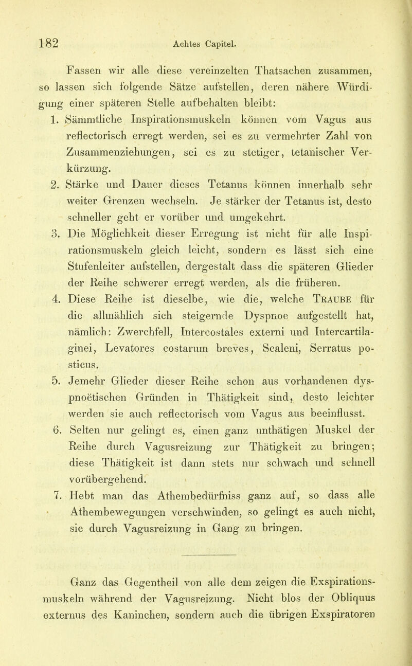 Fassen wir alle diese vereinzelten Thatsachen zusammen, so lassen sich folgende Sätze aufstellen, deren nähere Würdi- gung einer späteren Stelle aufbehalten bleibt: 1. SämmtJiche Inspirationsmuskeln können vom Vagus aus reflectorisch erregt werden, sei es zu vermehrter Zahl von Zusammenziehungen, sei es zu stetiger, tetanischer Ver- kürzung. 2. Stärke und Dauer dieses Tetanus können innerhalb sehr weiter Grenzen wechseln. Je stärker der Tetanus ist, desto schneller geht er vorüber und umgekehrt. 3. Die Möglichkeit dieser Erregung ist nicht für alle Inspi- rationsmuskeln gleich leicht, sondern es lässt sich eine Stufenleiter aufstellen, dergestalt dass die späteren Glieder der Reihe schwerer erregt werden, als die früheren. 4. Diese Reihe ist dieselbe, wie die, welche Traube für die allmählich sich steigernde Dyspnoe aufgestellt hat, nämlich: Zwerchfell, Intercostales externi und Intercartila- ginei, Levatores costarum breves, Scaleni, Serratus po- sticus. 5. Jemehr Glieder dieser Reihe schon aus vorhandenen dys- pnoetischen Gründen in Thätigkeit sind, desto leichter werden sie auch reflectorisch vom Vagus aus beeinflusst. 6. Selten nur gelingt es, einen ganz unthätigen Muskel der Reihe durch Vagusreizung zur Thätigkeit zu bringen; diese Thätigkeit ist dann stets nur schwach und schnell vorübergehend. 7. Hebt man das Athembedürfniss ganz auf, so dass alle Athembewegungen verschwinden, so gelingt es auch nicht, sie durch Vagusreizung in Gang zu bringen. Ganz das Gegentheil von alle dem zeigen die Exspirations- muskeln während der Vagusreizung. Nicht blos der Obliquus externus des Kaninchen, sondern auch die übrigen Exspiratoren