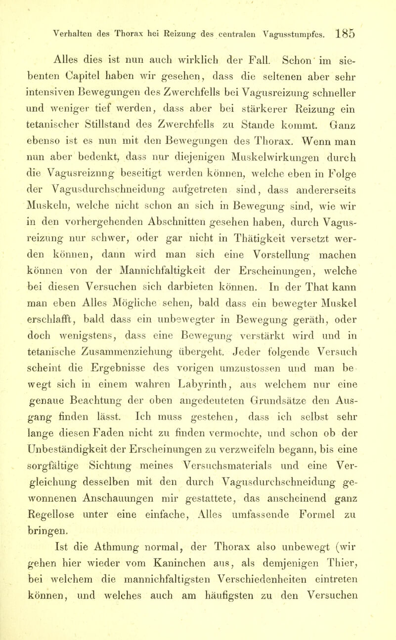 Alles dies ist nun auch wirklich der Fall. Schon im sie- benten Capitel haben wir gesehen, dass die seltenen aber sehr intensiven Bewegungen des Zwerchfells bei Vagusreizung schneller und weniger tief werden, dass aber bei stärkerer Reizung ein tetanischer Stillstand des Zwerchfells zu Stande kommt. Ganz ebenso ist es nun mit den Bewegungen des Thorax. Wenn man nun aber bedenkt, dass nur diejenigen Muskelwirkungen durch die Vagusreiznng beseitigt werden können, welche eben in Folge der Vagusdurchschneidung aufgetreten sind, dass andererseits Muskeln, welche nicht schon an sich in Bewegung sind, wie wir in den vorhergehenden Abschnitten gesehen haben, durch Vagus- reizung nur schwer, oder gar nicht in Thätigkeit versetzt wer- den können, dann wird man sich eine Vorstellung machen können von der Mannichfaltigkeit der Erscheinungen, welche bei diesen Versuchen sich darbieten können. In der That kann man eben Alles MögHche sehen, bald dass ein bewegter Muskel erschlafft, bald dass ein unbewegter in Bewegung geräth, oder doch wenigstens, dass eine Bewegung verstärkt wird und in tetanische Zusammenziehung übergeht. Jeder folgende Versuch scheint die Ergebnisse des vorigen umzustossen und man be wegt sich in einem wahren Labyrinth, aus welchem nur eine genaue Beachtung der oben angedeuteten Grundsätze den Aus- gang finden lässt. Ich muss gestehen, dass ich selbst sehr lange diesen Faden nicht zu finden vermochte, und schon ob der Unbeständigkeit der Erscheinungen zu verzweifeln begann, bis eine sorgfältige Sichtung meines Versuchsmaterials und eine Ver- gleichung desselben mit den durch Vagusdurchschneidung ge- wonnenen Anschauungen mir gestattete, das anscheinend ganz Regellose unter eine einfache. Alles umfassende Formel zu bringen. Ist die Athmung normal, der Thorax also unbewegt (wir gehen hier wieder vom Kaninchen aus, als demjenigen Thier, bei welchem die mannichfaltigsten Verschiedenheiten eintreten können, und welches auch am häufigsten zu den Versuchen