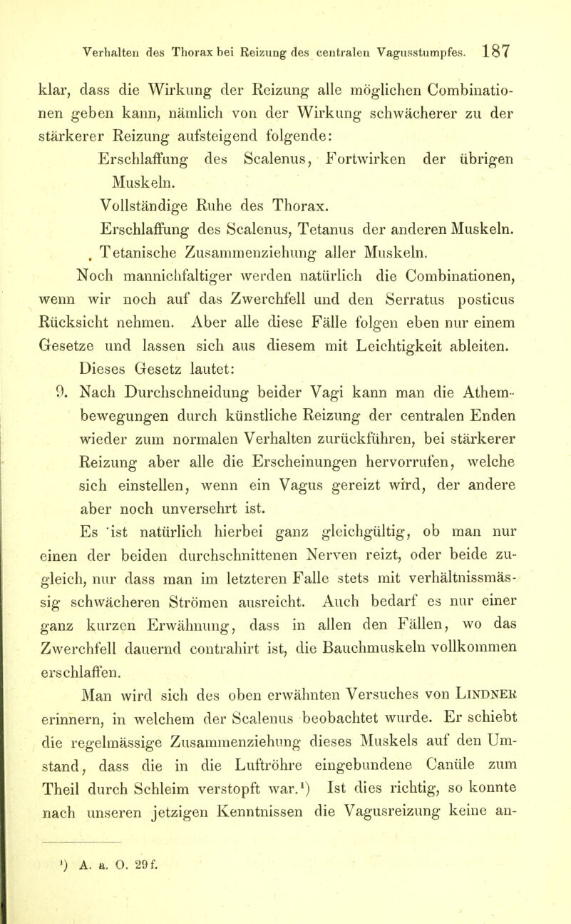 klar, dass die Wirkung der Reizung alle möglichen Combinatio- nen geben kann, nämlich von der Wirkung schwächerer zu der stärkerer Reizung aufsteigend folgende: Erschlaffung des Scalenus, Fortwirken der übrigen Muskeln. Vollständige Ruhe des Thorax. Erschlaffung des Scalenus, Tetanus der anderen Muskeln. , Tetanische Zusammenziehung aller Muskeln. Noch mannichfaltiger werden natürlich die Combinationen, wenn wir noch auf das Zwerchfell und den Serratus posticus Rücksicht nehmen. Aber alle diese Fälle folgen eben nur einem Gesetze und lassen sich aus diesem mit Leichtigkeit ableiten. Dieses Gesetz lautet: 9. Nach Durchschneidung beider Vagi kann man die Athem- bewegungen durch künstliche Reizung der centralen Enden wieder zum normalen Verhalten zurückführen, bei stärkerer Reizung aber alle die Erscheinungen hervorrufen, welche sich einstellen, wenn ein Vagus gereizt wird, der andere aber noch unversehrt ist. Es 'ist natürlich hierbei ganz gleichgültig, ob man nur einen der beiden durchschnittenen Nerven reizt, oder beide zu- gleich, nur dass man im letzteren Falle stets mit verhältnissmäs- sig schwächeren Strömen ausreicht. Auch bedarf es nur einer ganz kurzen Erwähnung, dass in allen den Fällen, wo das Zwerchfell dauernd contrahirt ist, die Bauchmuskeln vollkommen erschlaffen. Man wird sich des oben erwähnten Versuches von LiNDNEK erinnern, in welchem der Scalenus beobachtet wurde. Er schiebt die regelmässige Zusammenziehung dieses Muskels auf den Um- stand, dass die in die Luftröhre eingebundene Canüle zum Theil durch Schleim verstopft war.^) Ist dies richtig, so konnte nach unseren jetzigen Kenntnissen die Vagusreizung keine an- A. a. O. 29 f.