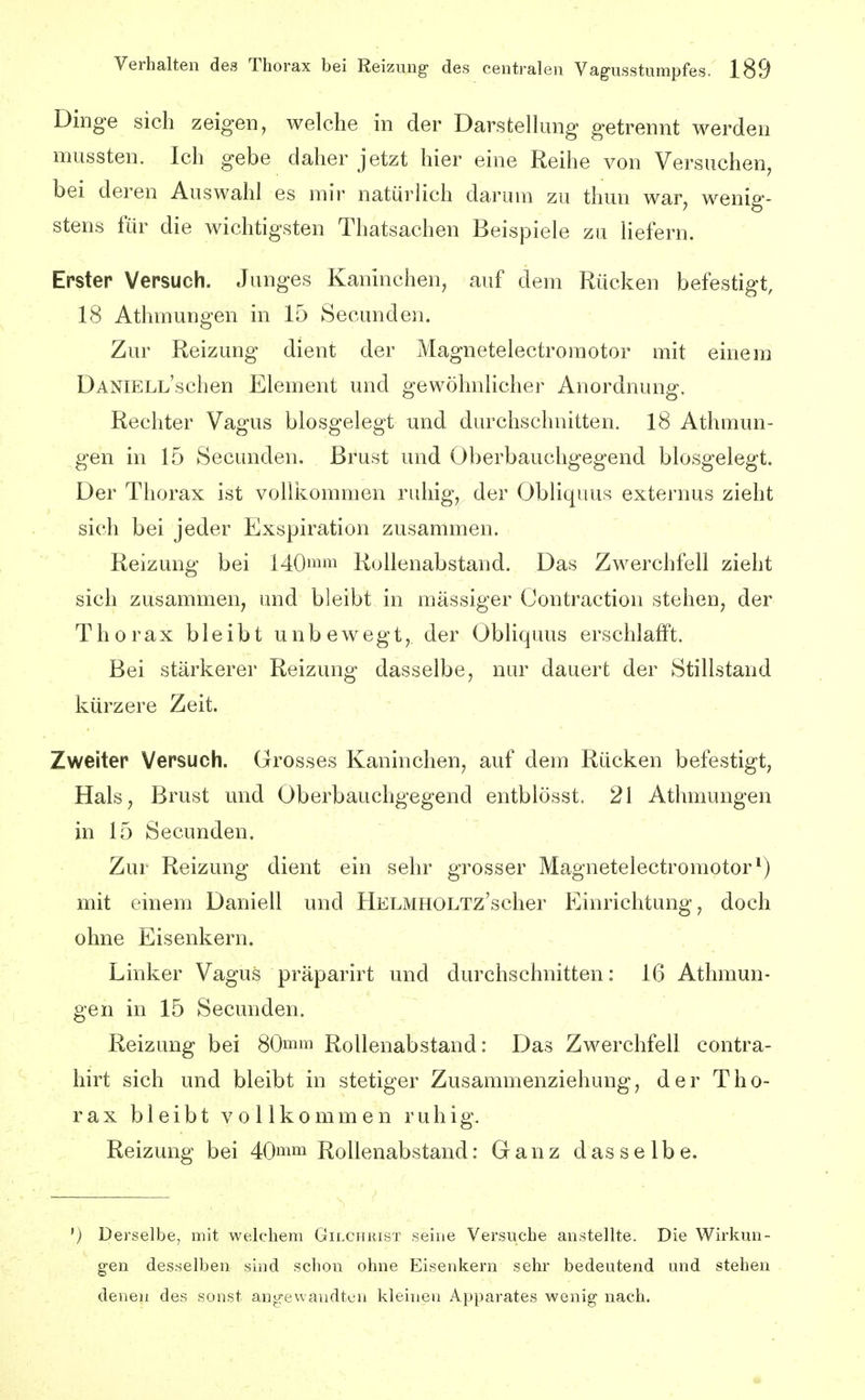 Dinge sich zeigen, welche in der Darstellung getrennt werden mussten. Ich gebe daher jetzt hier eine Reihe von Versuchen, bei deren Auswahl es mir natürlich darum zu thun war, wenig- stens für die wichtigsten Thatsachen Beispiele zu liefern. Erster Versuch. Junges Kaninchen, auf dem Rücken befestigt, 18 Athmungen in 15 Secunden. Zur Reizung dient der Magnetelectromotor mit einem DANiELL'schen Element und gewöhnlicher Anordnung. Rechter Vagus biosgelegt und durchschnitten. 18 Athmun- gen in 15 Secunden. Brust und Oberbauchgegend biosgelegt. Der Thorax ist vollkommen ruhig, der Obliquus externus zieht sich bei jeder Exspiration zusammen. Reizung bei 140ii Rollenabstand. Das Zwerchfell zieht sich zusammen, und bleibt in massiger Oontraction stehen, der Thorax bleibt unbewegt, der Obliquus erschlafft. Bei stärkerer Reizung dasselbe, nur dauert der Stillstand kürzere Zeit. Zweiter Versuch. Grosses Kaninchen, auf dem Rücken befestigt, Hals, Brust und Oberbauchgegend entblösst. 21 Athmungen in 15 Secunden, Zur Reizung dient ein sehr grosser Magnetelectromotor*) mit einem Daniell und HELMHOLTz'scher Einrichtung, doch ohne Eisenkern. Linker Vagus präparirt und durchschnitten: 16 Athmun- gen in 15 Secunden. Reizung bei 80mm Rollenabstand: Das Zwerchfell contra- hirt sich und bleibt in stetiger Zusammenziehung, der Tho- rax bleibt vollkommen ruhig, Reizung bei 40mm Rollenabstand: Ganz dasselbe. ') Derselbe, mit welchem Gilchrist seine Versuche anstellte. Die Wirkun- gen desselben sind schon ohne Eisenkern sehr bedeutend und stehen denen des sonst ang-ewandten kleinen Apparates wenig nach.