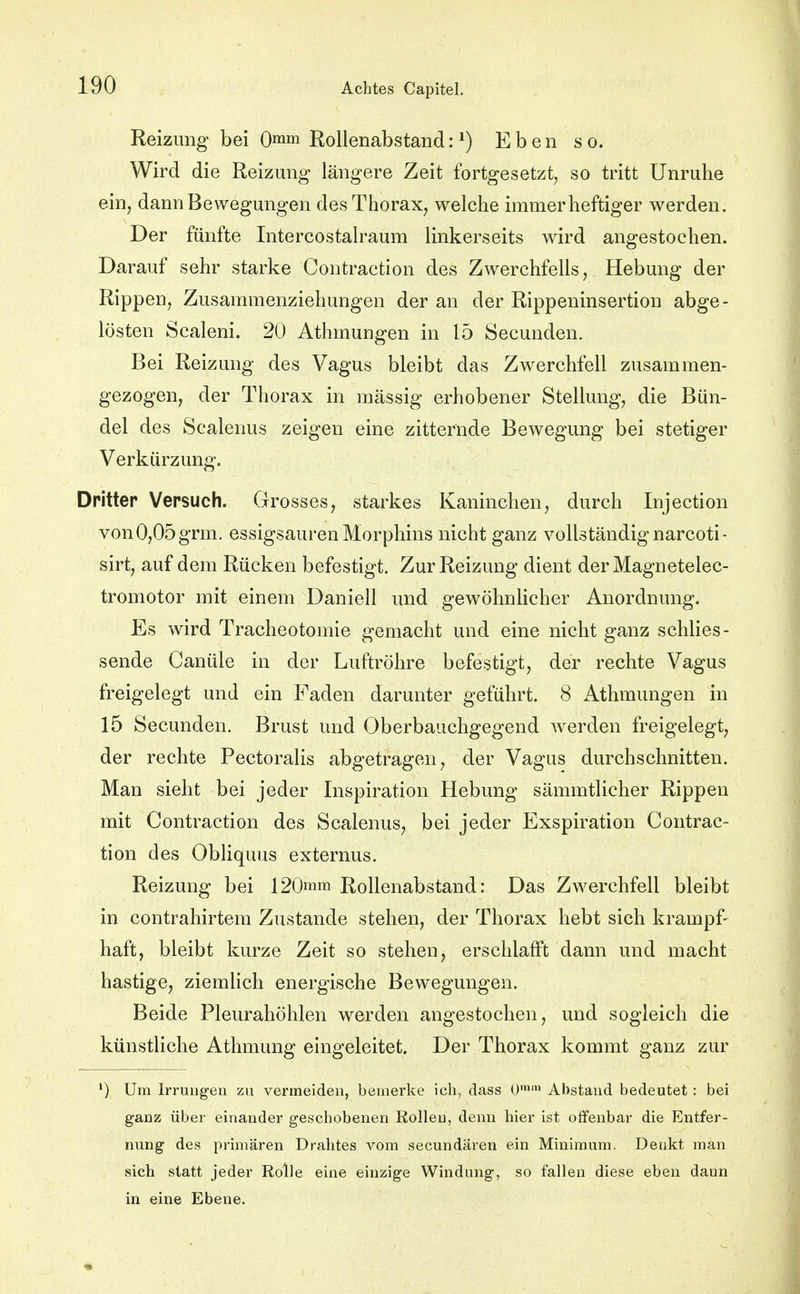Reizung bei 0™ Rollenabstand: ^) Eben so. Wird die Reizung längere Zeit fortgesetzt, so tritt Unruhe ein, dann Bewegungen des Thorax, welche immer heftiger werden. Der fünfte Intercostalraum linkerseits wird angestochen. Darauf sehr starke Contraction des Zwerchfells, Hebung der Rippen, Zusammenziehungen der an der Rippeninsertion abge- lösten Scaleni. 20 Athmungen in 15 Secunden. Bei Reizung des Vagus bleibt das Zwerchfell zusammen- gezogen, der Thorax in massig erhobener Stellung, die Bün- del des Scalenus zeigen eine zitternde Bewegung bei stetiger Verkürzung. Dritter Versuch. Grosses, starkes Kaninchen, durch Injection von 0,05 grm. essigsauren Morphins nicht ganz vollständig narcoti- sirt, auf dem Rücken befestigt. Zur Reizung dient derMagnetelec- tromotor mit einem Daniell und gewöhnlicher Anordnung. Es wird Tracheotomie gemacht und eine nicht ganz schlies- sende Canüle in der Luftröhre befestigt, der rechte Vagus freigelegt und ein Faden darunter geführt. 8 Athmungen in 15 Secunden. Brust und Oberbauchgegend werden freigelegt, der rechte Pectoralis abgetragen, der Vagus durchschnitten. Man sieht bei jeder Inspiration Hebung sämmtlicher Rippen mit Contraction des Scalenus, bei jeder Exspiration Contrac- tion des Obliquus externus. Reizung bei 120ram Rollenabstand: Das Zwerchfell bleibt in contrahirtem Zustande stehen, der Thorax hebt sich krampf- haft, bleibt kurze Zeit so stehen, erschlafft dann und macht hastige, ziemlich energische Bewegungen. Beide Pleurahöhlen werden angestochen, und sogleich die künstliche Athmung eingeleitet. Der Thorax kommt ganz zur ') Um Irningen zu vermeiden, bemerke ich, dass O'' Abstand bedeutet: bei ganz über einander geschobenen Rollen, denn hier ist offenbar die Entfer- nung des primären Drahtes vom secundaren ein Minimum. Denkt man sich statt jeder Rolle eine einzige Windung, so fallen diese eben dann in eine Ebene.