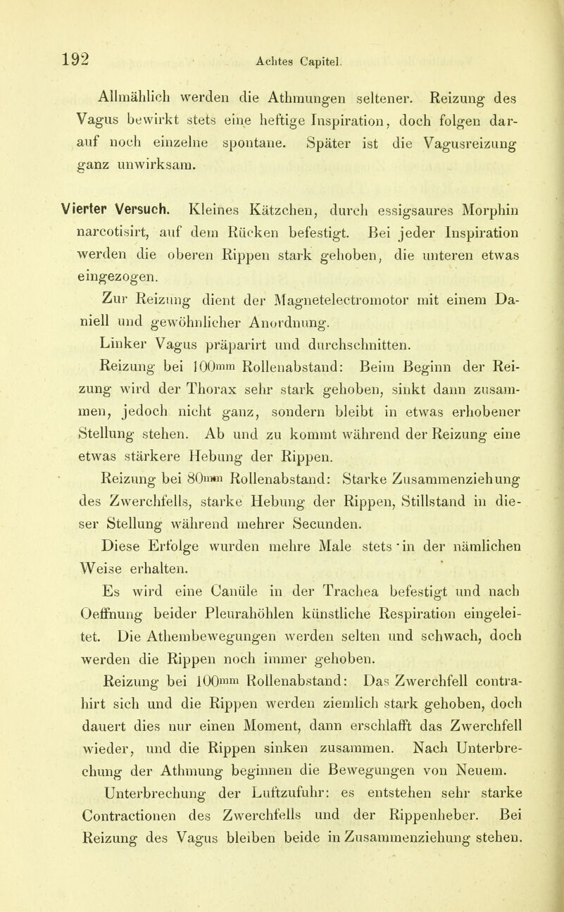 Allmählich werden die AthmuDg'en seltener. Reizung des Vagus bewirkt stets eine heftige Inspiration, doch folgen dar- auf noch einzelne spontane. Später ist die Vagusreizung ganz unwirksam. Vieptep Vepsuch. Kleines Kätzchen, durch essigsaures Morphin narcotisirt, auf dem Rücken befestigt. Bei jeder Inspiration werden die oberen Rippen stark gehoben, die unteren etwas eingezogen. Zur Reizung dient der Magnetelectromotor mit einem Da- niell und gewöhnlicher Anordnung. Linker Vagus präparirt und durchschnitten. Reizung bei 100mm Rollenabstand: Beim Beginn der Rei- zung wird der Thorax sehr stark gehoben, sinkt dann zusam- men, jedoch nicht ganz, sondern bleibt in etwas erhobener Stellung stehen. Ab und zu kommt während der Reizung eine etwas stärkere Hebung der Rippen. Reizung bei 80m»T^ Rollenabstand: Starke Zusammenziehung des Zwerchfells, starke Hebung der Rippen, Stillstand in die- ser Stellung während mehrer Secunden. Diese Erfolge wurden mehre Male stets ' in der nämlichen Weise erhalten. Es wird eine Canüle in der Trachea befestigt und nach Oeffnung beider Pleurahöhlen künstliche Respiration eingelei- tet. Die Athembewegungen werden selten und schwach, doch werden die Rippen noch immer gehoben. Reizung bei lOO^m Rollenabstand: Das Zwerchfell contra- hirt sich und die Rippen werden ziemlich stark gehoben, doch dauert dies nur einen Moment, dann erschlafft das Zwerchfell wieder, und die Rippen sinken zusammen. Nach Unterbre- chung der Athmung beginnen die Bewegungen von Neuem. Unterbrechung der Luftzufuhr: es entstehen sehr starke Contractionen des Zwerchfells und der Rippenheber. Bei Reizung des Vagus bleiben beide in Zusammenziehung stehen.