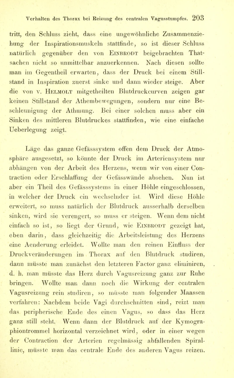 tritt, den Schloss zieht, dass eine ungewöhnliche Zusammenzie- hung der Inspiratlouvsmuskeln stattfinde, so ist dieser Schluss natürlich gegenüber den von Einbrodt beigebrachten That- sachen nicht so unmittelbar anzuerkennen. Nach diesen sollte man im Gegentheil erwarten, dass der Druck bei einem Still- stand in Inspiration zuerst sinke und dann wieder steige. Aber die von v. Helmolt mitgetheilten Blutdruckcurven zeigen gar keinen Stillstand der Athembewegungen, sondern nur eine Be- schleunigung der Athmung. Bei einer solchen muss aber ein Sinken des mittleren Blutdruckes stattfinden, wie eine einfache Ueberlegung zeigt. Läge das ganze Gefässsystem offen dem Druck der Atmo- sphäre ausgesetzt, so könnte der Druck im Arteriensystem nur abhängen von der Arbeit des Herzens, wenn wir von einer Con- traction oder Erschlaffung der Gefässwände absehen. Nun ist aber ein Theil des Gefässsystems in einer Höhle eingeschlossen, in welcher der Druck ein wechselnder ist. Wird diese Höhle erweitert, so muss natürlich der Blutdruck ausserhalb derselben sinken, wird sie verengert, so muss er steigen. Wenn dem nicht einfach so ist, so liegt der Grund, wie Einbrodt gezeigt hat, eben darin, dass gleichzeitig die Arbeitsleistung des Herzens eine Aenderung erleidet. Wollte man den reinen Einfluss der Druck Veränderungen im Thorax auf den Blutdruck studiren, dann müsste man zunächst den letzteren Factor ganz eliminiren, d. h. man müsste das Herz durch Vagusreizung ganz zur Ruhe bringen. Wollte man dann noch die Wirkung der centralen Vagusreizung rein studiren, so müsste man folgender Maassen verfahren: Nachdem beide Vagi durchschnitten sind, reizt man das peripherische Ende des einen Vagus, so dass das Herz ganz still steht. Wenn dann der Blutdruck auf der Kymogra- phiontrommel horizontal verzeichnet wird, oder in einer wegen der Contraction der Arterien regelmässig abfallenden Spiral- linie, müsste man das centrale Ende des anderen Vagus reizen.