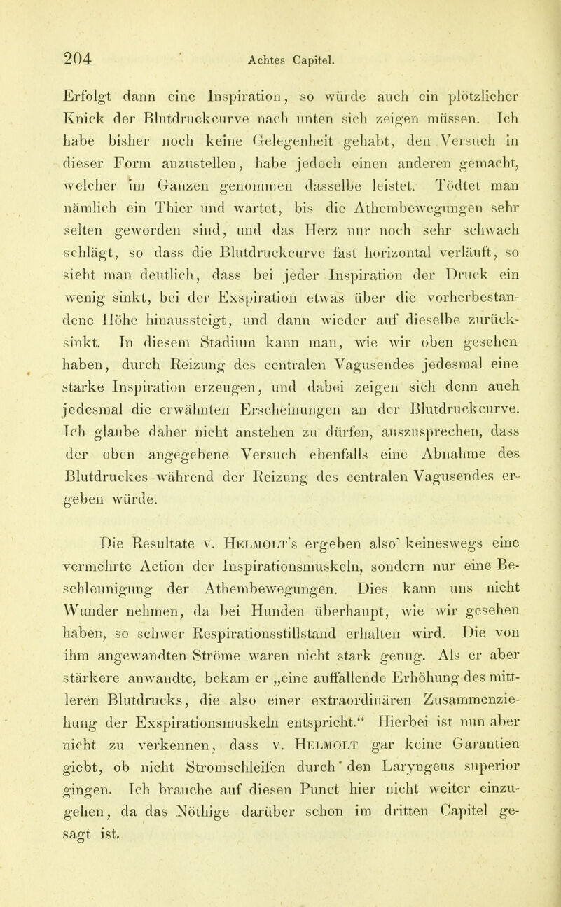 Erfolgt dann eine Inspiration, so würde auch ein plötzlicher Knick der Blutdruckcurve nach unten sich zeigen müssen. Ich habe bisher noch keine Gelegenheit gehabt, den Versuch in dieser Form anzustellen, habe jedoch einen anderen gemacht, Avelcher im Ganzen genommen dasselbe leistet. Tödtet man nämlich ein Thier und wartet, bis die Athembewegungen sehr selten geworden sind, und das Herz nur noch sehr schwach schlägt, so dass die Blutdruckcurve fast horizontal verläuft, so sieht man deutlich, dass bei jeder Inspiration der Druck ein wenig sinkt, bei der Exspiration etwas über die vorherbestan- dene Höhe hinaussteigt, und dann wieder auf dieselbe zurück- sinkt. In diesem Stadium kann man, wie wir oben gesehen haben, durch Reizung des centralen Vagusendes jedesmal eine starke Inspiration erzeugen, und dabei zeigen sich denn auch jedesmal die erwähnten Erscheinungen an der Blutdruckcurve. Ich glaube daher nicht anstehen zu dürfen, auszusprechen, dass der oben angegebene Versuch ebenfalls eine Abnahme des Blutdruckes während der Reizung des centralen Vagusendes er= geben würde. Die Resultate v. Helmolt's ergeben also' keineswegs eine vermehrte Action der Inspirationsmuskeln, sondern nur eine Be- schleunigung der Athembewegungen. Dies kann uns nicht Wunder nehmen, da bei Hunden überhaupt, wie wir gesehen haben, so schwer Respirationsstillstand erhalten wird. Die von ihm angewandten Ströme waren nicht stark genug. Als er aber stärkere anwandte, bekam er „eine auflfallende Erhöhung des mitt- leren Blutdrucks, die also einer extraordinären Zusammenzie- hung der Exspirationsmuskeln entspricht.^' Hierbei ist nun aber nicht zu verkennen, dass v. Helmolt gar keine Garantien giebt, ob nicht Stromschleifen durch' den Laryngeus superior gingen. Ich brauche auf diesen Punct hier nicht weiter einzu- gehen, da das Nöthige darüber schon im dritten Capitel ge- sagt ist