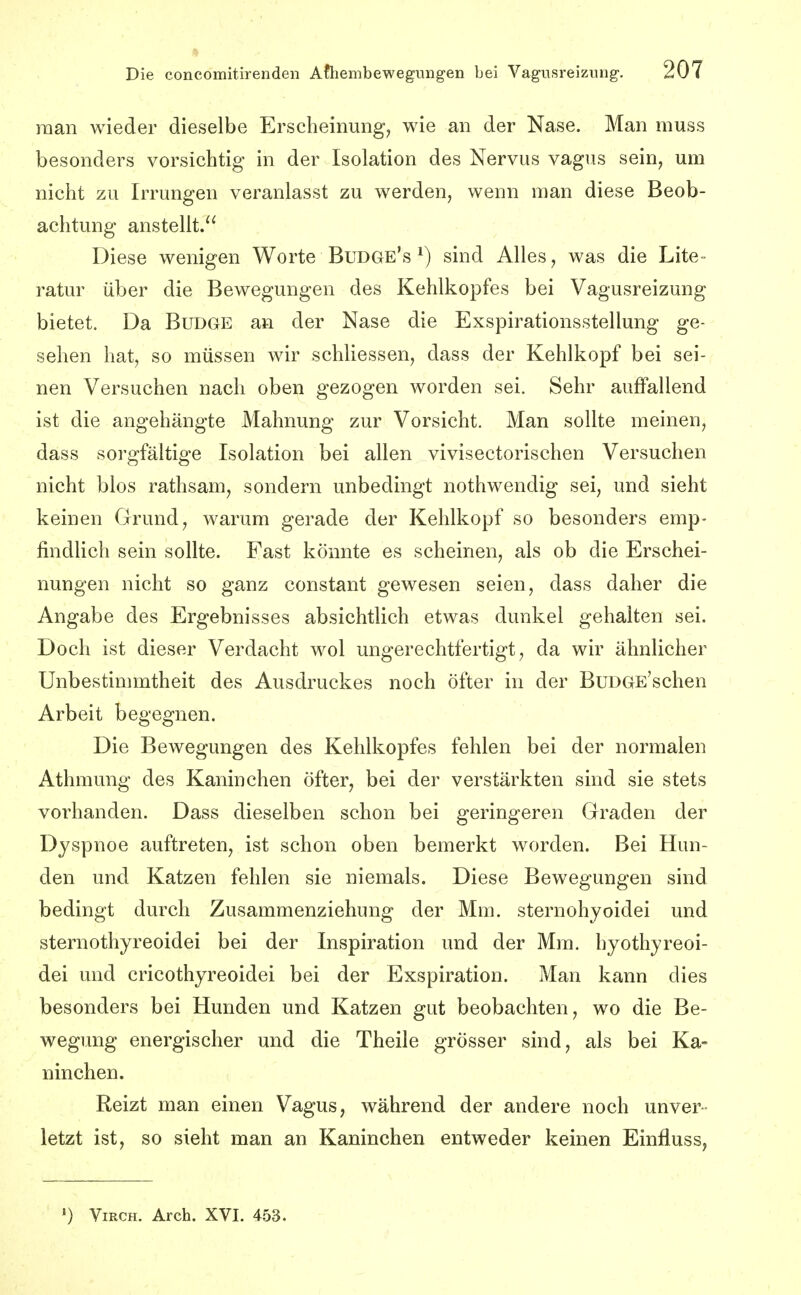 raan wieder dieselbe Erscheinung, wie an der Nase. Man muss besonders vorsichtig in der Isolation des Nervus vagus sein, um nicht zu Irrungen veranlasst zu werden, wenn man diese Beob- achtung anstellt. Diese wenigen Worte Bud&e's sind Alles, was die Lite- ratur über die Bewegungen des Kehlkopfes bei Vagusreizung bietet. Da Budge an der Nase die Exspirationsstellung ge- sehen hat, so müssen wir schliessen, dass der Kehlkopf bei sei- nen Versuchen nach oben gezogen worden sei. Sehr auffallend ist die angehängte Mahnung zur Vorsicht. Man sollte meinen, dass sorgfältige Isolation bei allen vivisectorischen Versuchen nicht blos rathsam, sondern unbedingt nothwendig sei, und sieht keinen Grund, warum gerade der Kehlkopf so besonders emp- findhch sein sollte. Fast könnte es scheinen, als ob die Erschei- nungen nicht so ganz constant gewesen seien, dass daher die Angabe des Ergebnisses absichtlich etwas dunkel gehalten sei. Doch ist dieser Verdacht wol ungerechtfertigt, da wir ähnlicher Unbestimmtheit des Ausdruckes noch öfter in der BuDGE'schen Arbeit begegnen. Die Bewegungen des Kehlkopfes fehlen bei der normalen Athmung des Kaninchen öfter, bei der verstärkten sind sie stets vorhanden. Dass dieselben schon bei geringeren Graden der Dyspnoe auftreten, ist schon oben bemerkt worden. Bei Hun- den und Katzen fehlen sie niemals. Diese Bewegungen sind bedingt durch Zusammenziehung der Mm. sternohyoidei und sternothyreoidei bei der Inspiration und der Mm. hyothyreoi- dei und cricothyreoidei bei der Exspiration. Man kann dies besonders bei Hunden und Katzen gut beobachten, wo die Be- wegung energischer und die Theile grösser sind, als bei Ka- ninchen. Reizt man einen Vagus, während der andere noch unver- letzt ist, so sieht man an Kaninchen entweder keinen Einfluss, ') ViRCH. Arch. XVI. 453.