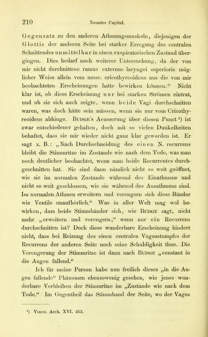 Gegensatz zu den anderen Athmungsmuskeln, diejenigen der Glottis der anderen Seite bei starker Erregung des centralen Schnittendes unmittelbar in einen exspiratorischen Zustand über- gingen. Dies bedarf noch Aveiterer Untersuchung, da der von mir nicht durchnittene ramus externus laryngei superioris mög- licher Weise allein vom musc. cricothyreoideus aus die von mir beobachteten Erscheinungen hatte bewirken können. Nicht klar ist, ob diese Erscheinung nur bei starken Strömen eintrat, und ob sie sich auch zeigte, wenn beide Vagi durchschnitten waren, was doch hätte sein müssen, wenn sie nur vom Cricothy- reoideus abhinge. Budge's Aeusserung über diesen Punct *) ist zwar entschiedener gehalten, doch mit so vielen Dunkelheiten behaftet, dass sie mir wieder nicht ganz klar geworden ist. Er sagt z. B.: „Nach Durchschneidung des einen N. recurrens bleibt die Stimmritze im Zustande wie nach dem Tode, was man noch deutlicher beobachtet, wenn man beide Recurrentes durch- geschnitten hat. Sie sind dann nämlich nicht so weit geöffnet, wie sie im normalen Zustande während des Einathmens und nicht so weit geschlossen, wie sie während des Ausathmens sind. Im normalen Athmen erweitern und verengern sich diese Bänder wie Ventile unaufhörlich. Was in aller Welt mag wol be- wirken, dass beide Stimmbänder sich, wie Budge sagt, nicht mehr „erweitern und verengern, wenn nur ein Recurrens durchschnitten ist? Doch diese wunderbare Erscheinung hindert nicht, dass bei Reizung des einen centralen Vagusstumpfes der Recurrens der anderen Seite noch seine Schuldigkeit thue. Die Verengerung der Stimmritze ist dann nach Budge „constant in die Augen fallend. Ich für meine Person habe nun freilich dieses „in die Au- gen fallende Phänomen ebensowenig gesehen, wie jenes wun- derbare Verbleiben der Stimmritze im „Zustande wie nach dem Tode. Im Gegentheil das Stinnnband der Seite, wo der Vagus