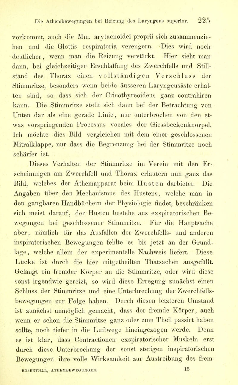 vorkommt, auch die Mm. arytaenoidei proprii sich zusammenzie- hen und die Glottis respiratoria verengern. Dies wird noch deutHcher, wenn man die Reizung verstärkt. Hier sieht man dann, bei gleichzeitiger Erschlaffung des Zwerchfells und Still- stand des Thorax einen vollständigen Verschluss der Stimmritze, besonders wenn beide äusseren Laryngeusäste erhal- ten sind, so dass sich der Cricothyreoideus ganz contrahiren kann. Die Stimnu'itze stellt sich dann bei der Betrachtung von Unten dar als eine gerade Linie, nur unterbrochen von den et- was vorspringenden Processus vocales der Giessbeckenknorpel. Ich möchte dies Bild vergleichen mit dem einer geschlossenen Mitralklappe, nur dass die Begrenzung bei der Stimmritze noch schärfer ist. Dieses Verhalten der Stimmritze im Verein mit den Er- scheinungen am Zwerchfell und Thorax erläutern nun ganz das Bild, welches der Athemapparat beim Husten darbietet. Die Angaben über den Mechanismus des Hustens, welche man in den gangbaren Handbüchern der Physiologie findet, beschränken sich meist darauf, der Plusten bestehe aus exspiratorischen Be- wegungen bei geschlossener Stimmritze. Für die Hauptsache aber, nämlich für das Ausfallen der Zwerchfells- und anderen inspiratorischen Bewegungen fehlte es bis jetzt an der Grund- lage, welche allein der experimentelle Nachweis liefert. Diese Lücke ist durch die hier mitgetheilten Thatsachen ausgefüllt. Gelangt ein fremder Körper an die Stimmritze, oder wird diese sonst irgendwie gereizt, so wird diese P]rregung zunächst einen Schluss der Stimmritze und eine Unterbrechung der Zwerchfells- bewegungen zur Folge haben. Durch diesen letzteren Umstand ist zunächst unmöghch gemacht, dass der fremde Körper, auch wenn er schon die Stimmritze ganz oder zum Theil passirt haben sollte, noch tiefer in die Luftwege hineingezogen werde. Denn es ist klar, dass Contractionen exspiratorischer Muskeln erst durch diese Unterbrechung der sonst stetigen inspiratorischen Bewegungen ihre volle Wirksamkeit zur Austreibung des frem- ROSENTHAL, ATHEMBEWEGUNGEN. 15