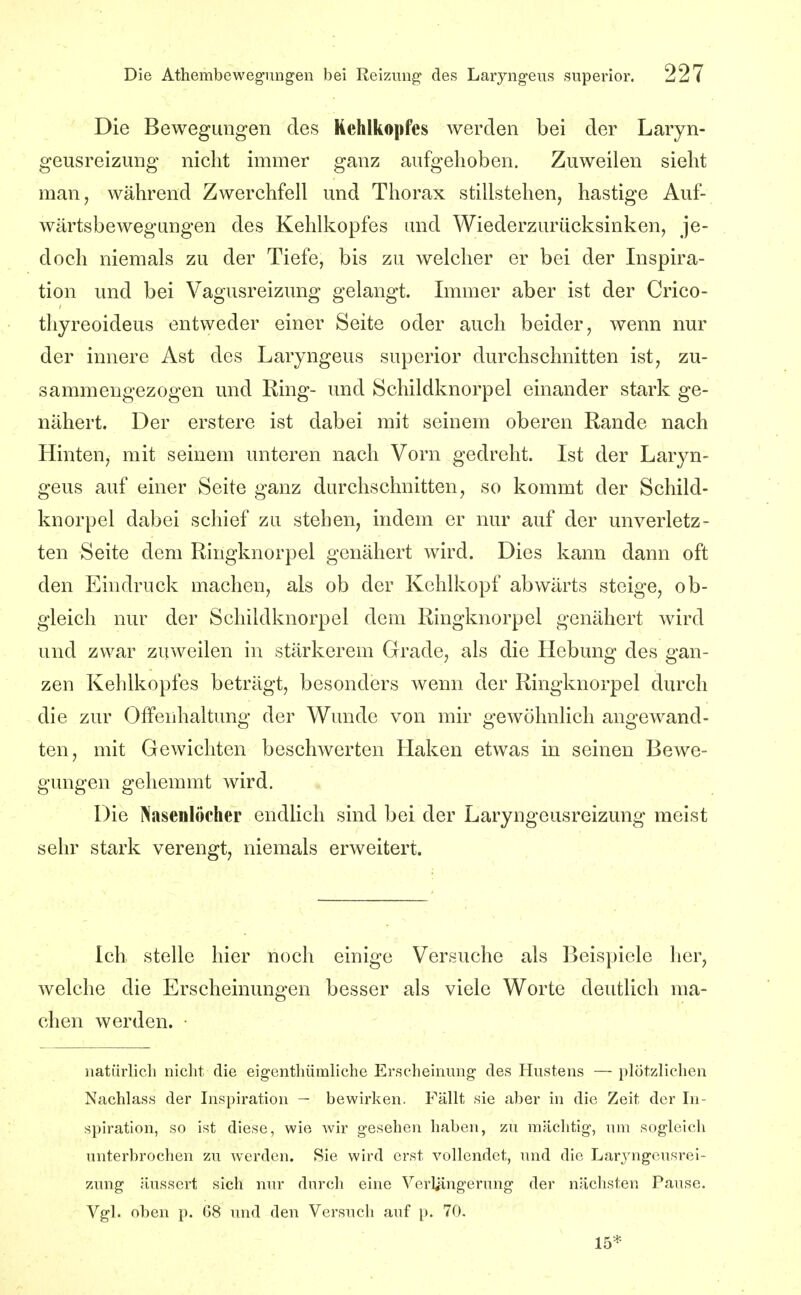 Die Bewegungen des Kehlkopfes werden bei der Laryn- geusreizung nicht immer ganz aufgehoben. Zuweilen sieht man, während Zwerchfell und Thorax stillstehen, hastige Auf- wärtsbewegungen des Kehlkopfes und Wiederzurücksinken, je- doch niemals zu der Tiefe, bis zu welcher er bei der Inspira- tion und bei Vagusreizung gelangt. Immer aber ist der Crico- thyreoideus entweder einer Seite oder auch beider, wenn nur der innere Ast des Laryngeus superior durchschnitten ist, zu- sammengezogen und Ring- und Schildknorpel einander stark ge- nähert. Der erstere ist dabei mit seinem oberen Rande nach Hinten, mit seinem unteren nach Vorn gedreht. Ist der Laryn- geus auf einer Seite ganz durchschnitten, so kommt der Schild- knorpel dabei schief zu stehen, indem er nur auf der unverletz- ten Seite dem Ringknorpel genähert wird. Dies kann dann oft den Eindruck machen, als ob der Kohlkopf abwärts steige, ob- gleich nur der Schildknorpel dem Ringknorpel genähert wird und zwar zuweilen in stärkerem Grade, als die Hebung des gan- zen Kehlkopfes beträgt, besonders wenn der Ringknorpel durch die zur Offenhaltung der Wunde von mir gewöhnlich angewand- ten, mit Gewichten beschwerten Haken etwas in seinen Bewe- gungen gehemmt wird. Die Nasenlöcher endlich sind bei der Laryngeusreizung meist sehr stark verengt, niemals erweitert. Ich stelle hier noch einige Versuche als Beispiele her, welche die Erscheinungen besser als viele Worte deutlich ma- chen werden. natürlich niclit die eigenthümliche Erscheinung des Hustens — plötzlichen Nachlass der Inspiration — bewirken. Fällt sie a))er in die Zeit der In- spiration, so ist diese, wie wir gesehen haben, zu mächtig, um sogleich unterbrochen zu werden. Sie wird erst vollendet, und die Laryngeusrei- zung äussert sich nur durch eine Verliingerung der nächsten Pause. Vgl. oben p. G8 und den Versuch auf p. 70. 15*