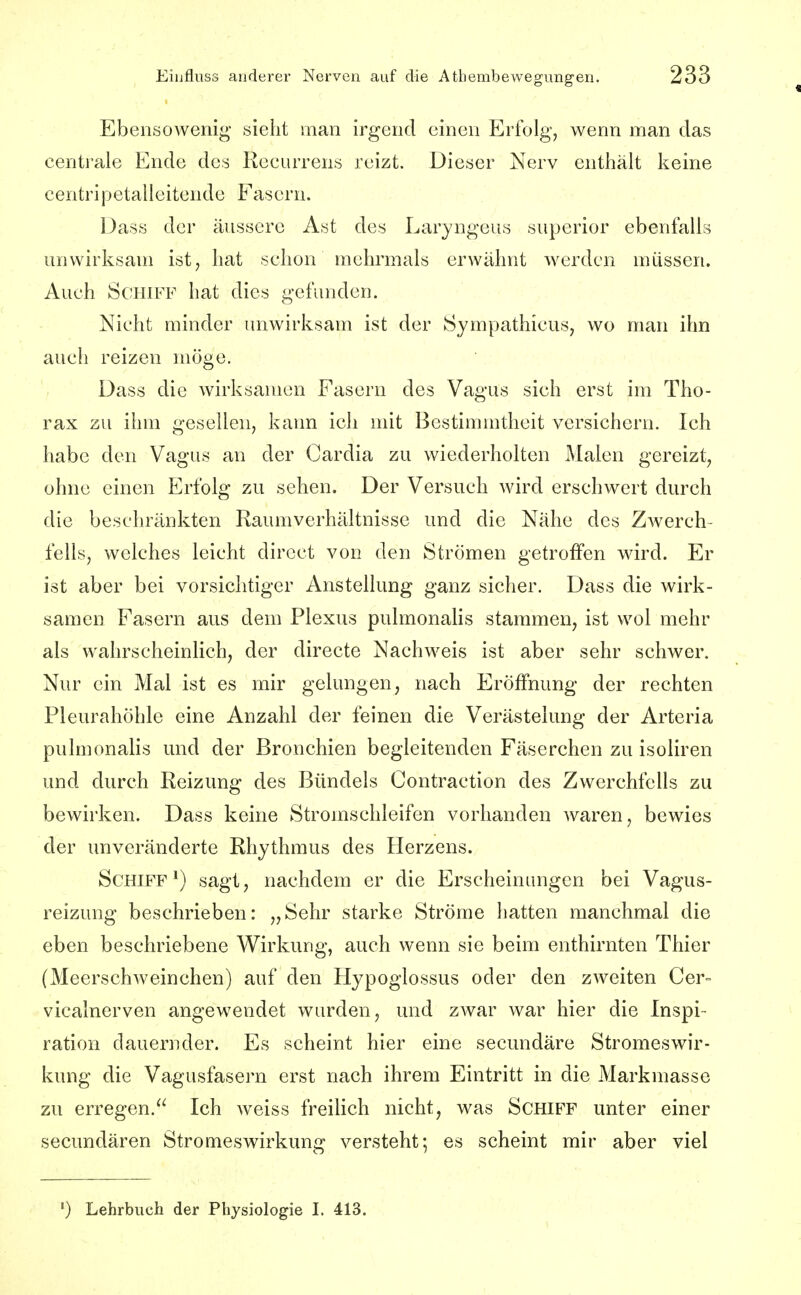 Ebensowenig sieht man irgend einen Erfolg, wenn man das centrale Ende des Recurrens reizt. Dieser Nerv enthält keine centripetalleitende Fasern. Dass der äussere Ast des Laryngeus superior ebenfalls unwirksam ist, hat schon mehrmals erwähnt werden müssen. Auch Schiff hat dies gefunden. Nicht minder unwirksam ist der Sympathicus, wo man ihn auch reizen möge. Dass die wirksamen Fasern des Vagus sich erst im Tho- rax zu ihm gesellen, kann ich mit Bestimmtheit versichern. Ich habe den Vagus an der Cardia zu wiederholten Malen gereizt, ohne einen Erfolg zu sehen. Der Versuch wird erschwert durch die beschränkten Raumverhältnisse und die Nähe des Zwerch- fells, welches leicht dircct von den Strömen getroffen wird. Er ist aber bei vorsichtiger Anstellung ganz sicher. Dass die wirk- samen Fasern aus dem Plexus pulmonaHs stammen, ist vvol mehr als wahrscheinlich, der directe Nachweis ist aber sehr schwer. Nur ein Mal ist es mir gelungen, nach Eröffnung der rechten Pleurahöhle eine Anzahl der feinen die Verästelung der Arteria puhnonalis und der Bronchien begleitenden Fäserchen zu isoliren und durch Reizung des Bündels Contraction des Zwerchfells zu bewirken. Dass keine Stromschleifen vorhanden waren, bewies der unveränderte Rhythmus des Herzens. Schiff*) sagt, nachdem er die Erscheinungen bei Vagus- reizung beschrieben: „Sehr starke Ströme hatten manchmal die eben beschriebene Wirkung, auch wenn sie beim enthirnten Thier (Meerschweinchen) auf den Hypoglossus oder den zweiten Cer= vicalnerven angewendet wurden, und zwar war hier die Inspi- ration dauernder. Es scheint hier eine secundäre Stromeswir- kung die Vagusfasern erst nach ihrem Eintritt in die Markmasse zu erregen. Ich weiss freilich nicht, was Schiff unter einer secundären Stromeswirkung versteht; es scheint mir aber viel ') Lehrbuch der Physiologie I. 413.