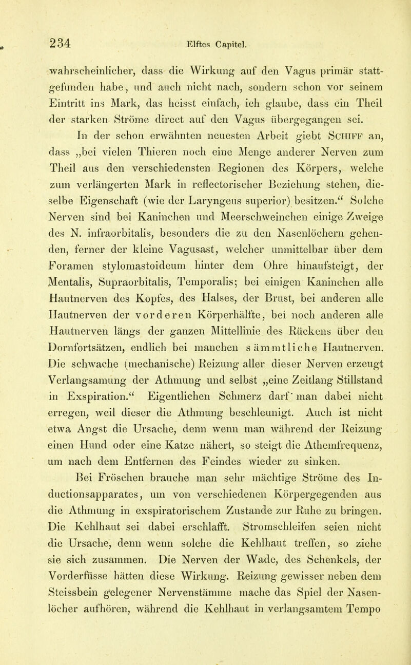 wahrscheinlicher, dass die Wirkung auf den Vagus primär statt- gefunden habe, und auch nicht nach, sondern schon vor seinem Eintritt ins Mark, das heisst einfach, ich glaube, dass ein Theil der starken Ströme direct auf den Vagus übergegangen sei. In der schon erwähnten neuesten Arbeit giebt Schiff an, dass „bei vielen Thieren noch eine Menge anderer Nerven zum Theil aus den verschiedensten Eegionen des Körpers, welche zum verlängerten Mark in reilectorischer Beziehung stehen, die- selbe Eigenschaft (wie der Laryngeas superior) besitzen. Solche Nerven sind bei Kaninchen und Meerschweinchen einige Zweige des N. infraorbitahs, besonders die zu den Nasenlöchern gehen- den, ferner der kleine Vagusast, welcher unmittelbar über dem Foramen stylomastoideum hinter dem Ohre hinaufsteigt, der Mentalis, Supraorbitalis, Temporaiis; bei einigen Kaninchen alle Hautnerven des Kopfes, des Halses, der Brust, bei anderen alle Hautnerven der vorderen Körperhälfte, bei noch anderen alle Hautnerven längs der ganzen Mittellinie des Rückens über den Dornfortsätzen, endlich bei manchen sämmtliche Hautnerven. Die schwache (mechanische) Reizung aller dieser Nerven erzeugt Verlangsamung der Athmung und selbst „eine Zeitlang Stillstand in Exspiration. Eigentlichen Schmerz darf* man dabei nicht erregen, weil dieser die Athmung beschleunigt. Auch ist nicht etwa Angst die Ursache, denn wenn man während der Reizung einen Hund oder eine Katze nähert, so steigt die Athemfrequenz, um nach dem Entfernen des Feindes wieder zu sinken. Bei Fröschen brauche man sehr mächtige Ströme des In- ductionsapparates, um von verschiedenen Körpergegenden aus die Athmung in exspiratorischem Zustande zur Ruhe zu bringen. Die Kehlhaut sei dabei erschlafft. Stromschleifen seien nicht die Ursache, denn wenn solche die Kehlhaut treffen, so ziehe sie sich zusammen. Die Nerven der Wade, des Schenkels, der Vorderfüsse hätten diese Wirkung. Reizung gewisser neben dem Steissbein gelegener Nervenstämme mache das Spiel der Nasen- löcher aufhören, während die Kehlhaut in verlangsamtem Tempo