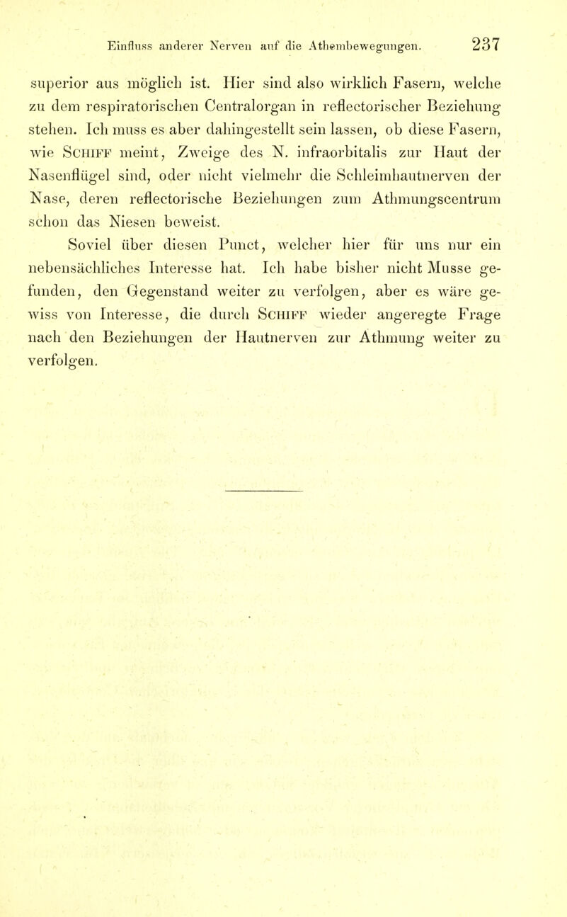 siiperior aus möglicli ist. Hier sind also wirklich Fasern, welche zu dem respiratorischen Centraiorgan in reflectorischer Beziehung stehen. Ich muss es aber dahingestellt sein lassen, ob diese Fasern, wie Schiff meint, Zweige des N. infraorbitalis zur Haut der Nasenflügel sind, oder nicht vielmehr die Schleimhautnerven der Nase, deren reflectorische Beziehungen zum Athmungscentrum schon das Niesen beweist. Soviel über diesen Punct, welcher hier für uns nur ein nebensächhches Interesse hat. Ich habe bisher nicht Müsse ge- funden, den Gegenstand weiter zu verfolgen, aber es wäre ge- wiss von Interesse, die durch Schiff wieder angeregte Frage nach den Beziehungen der Hautnerven zur Athmung weiter zu verfolgen.