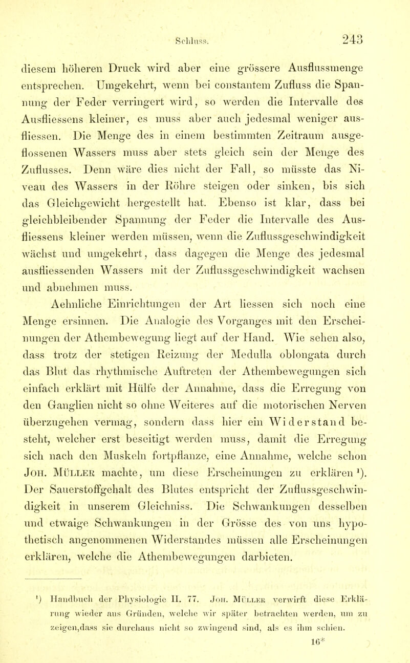 diesem höheren Druck wird aber eine grössere Ausflussmenge entsprechen. Umgekehrt, wenn bei constantem Zufluss die Span- nung der Feder verringert wird, so werden die Intervalle des Ausfliessens kleiner, es muss aber auch jedesmal weniger aus- fliessen. Die Menge des in einem bestimmten Zeitraum ausge- flossenen Wassers muss aber stets gleich sein der Menge des Zuflusses. Denn wäre dies nicht der Fall, so müsste das Ni- veau des Wassers in der Röhre steigen oder sinken, bis sich das Gleichgewicht hergestellt hat. Ebenso ist klar, dass bei gleichbleibender Spannung der Feder die Intervalle des Aus- fliessens kleiner werden müssen, wenn die Zuflussgeschwindigkeit wächst und umgekehrt, dass dagegen die Menge des jedesmal ausfliessenden Wassers mit der Zuflussgeschwindigkeit wachsen und abnehmen muss. Aelmliclie Einrichtungen der Art Hessen sich noch eine Menge ersinnen. Die Analogie des Vorganges mit den Erschei- nungen der Athembewegung liegt auf der Hand. Wie sehen also, dass trotz der stetigen Reizung der MeduUa oblongata durch das Blut das rhythmische Auftreten der Athembewegungen sich einfach erklärt mit Hülfe der Annahme, dass die Erregung von den Ganglien nicht so ohne Weiteres auf die motorischen Nerven überzugehen vermag, sondern dass hier ein Widerstand be- steht, welcher erst beseitigt werden muss, damit die Erregung sich nach den Muskeln fortpflanze, eine Annahme, welche schon JoH. MüLLEE machte, um diese Erscheinungen zu erklären Der Sauerstoffgehalt des Blutes entspricht der Zuflussgeschwin- digkeit in unserem Gleiclmiss. Die Schwankungen desselben und etwaige Schwankungen in der Grösse des von uns hypo- thetisch angenommenen Widerstandes müssen alle Erscheinungen erklären, welche die Athembewegungen darbieten. ') Handbuch der Physiologie II. 77. Jon. MOller verwirft diese Erklä- rung- wieder aus Gründen, welche wir später betracliten werden, um zu zeig-en,das.s sie durchaus nicht so zwingend sind, als es ihm schien. 16*