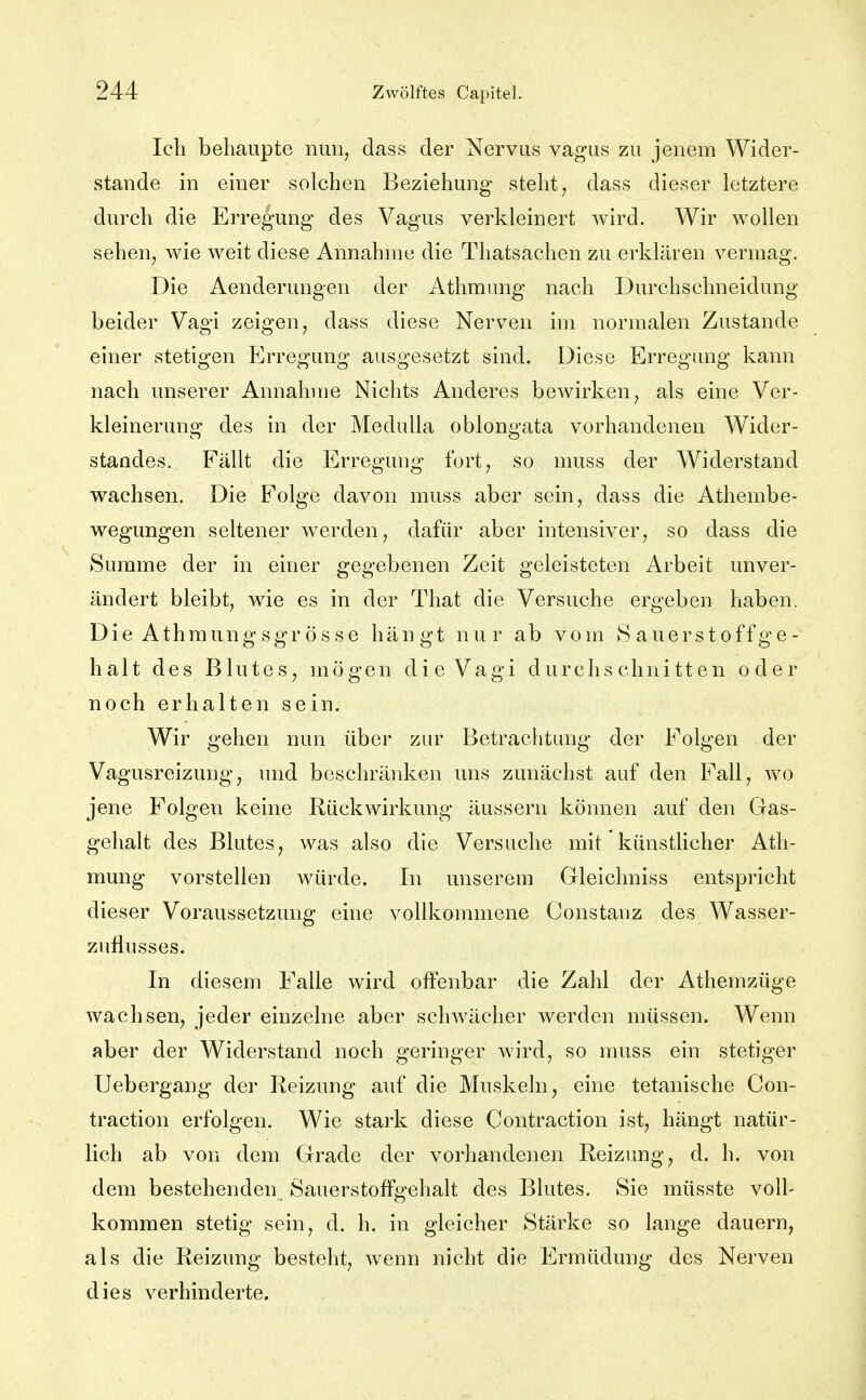 Ich behaupte nun, dass der Nervus vagus zu jenem Wider- stande in einer solchen Beziehung steht ^ dass dieser letztere durch die Erregung des Vagus verkleinert Avird. Wir wollen sehen, wie weit diese Annahme die Thatsachen zu erklären vermag. Die Aenderungen der Athraung nach Durchschneidung beider Vagi zeigen, dass diese Nerven im normalen Zustande einer stetigen Erregung ausgesetzt sind. Diese Erregung kann nach unserer Annahme Nichts Anderes bewirken, als eine Ver- kleinerung des in der MeduUa oblongata vorhandenen Wider- standes. Fällt die Erregung fort, so muss der Widerstand wachsen. Die Folge davon muss aber sein, dass die Athembe- wegungen seltener werden, dafür aber intensiver, so dass die Summe der in einer gegebenen Zeit geleisteten Arbeit unver- ändert bleibt, wie es in der That die Versuche ergeben haben. Die Athmungsgrösse hängt nur ab vom Sauerstoffge- halt des Blutes, mögen die Vagi durchschnitten oder noch erhalten sein. Wir gehen nun über zur Betrachtung der Folgen der Vagusreizung, und beschränken uns zunächst auf den Fall, wo jene Folgen keine Rückwirkung äussern können auf den Gas- gehalt des Blutes, was also die Versuche mit künstlicher Ath- mung vorstellen Avürde. In unserem Gleichniss entspricht dieser Voraussetzung eine vollkommene Constaiiz des Wasser- zuflusses. In diesem Falle wird offenbar die Zahl der Athemzüge wachsen, jeder einzelne aber schwächer werden müssen. Wenn aber der Widerstand noch geringer wird, so muss ein stetiger Uebergang der Reizung auf die Muskeln, eine tetanische Con- traction erfolgen. Wie stark diese Contraction ist, hängt natür- lich ab von dem Grade der vorhandenen Reizung, d. h. von dem bestehenden Sauerstoffgelialt des Blutes. Sie müsste voll- kommen stetig sein, d. h. in gleicher Stärke so lange dauern, als die Reizung besteht, wenn nicht die Ermüdung des Nerven dies verhinderte.