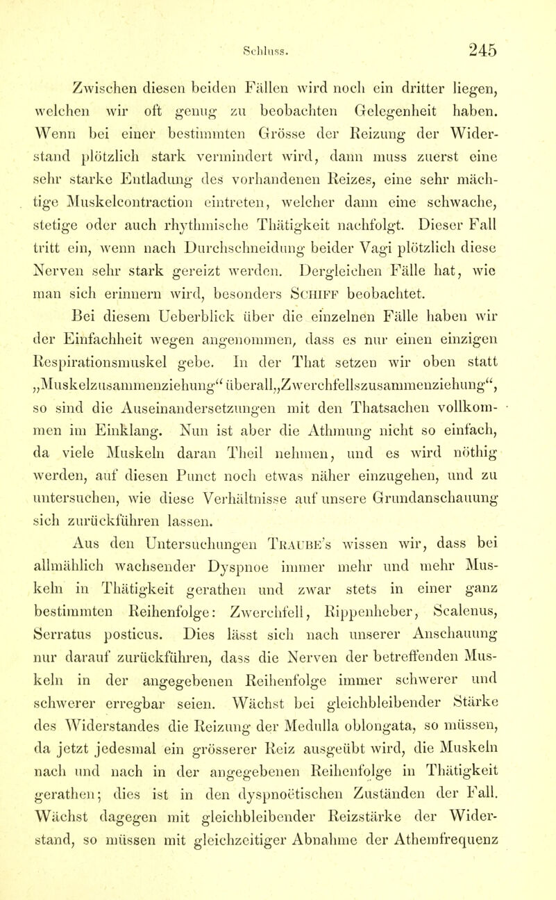 Zwischen diesen beiden Fällen wird noch ein dritter Hegen, welchen wir oft genug zu beobachten Gelegenheit haben. Wenn bei einer bestimmten Grösse der Reizung der Wider- stand plötzlich stark vermindert wird, dann muss zuerst eine sehr starke Entladung des vorhandenen Reizes, eine sehr mäch- tige Muskelcontraction eintreten, welcher dann eine schwache, stetige oder auch rhythmische Thätigkeit nachfolgt. Dieser Fall tritt ein, wenn nach Durchschneidung beider Vagi plötzlich diese Nerven sehr stark gereizt werden. Dergleichen Fälle hat, wie man sich erinnern wird, besonders Schiff beobachtet. Bei diesem Ueberblick über die einzelnen Fälle haben wir der Einfachheit wegen angenommen, dass es nur einen einzigen Respirationsmuskel gebe. In der That setzen wir oben statt „Muskelzusammenziehung überall,,Zwerchfellszusammenziehung, so sind die Auseinandersetzungen mit den Thatsachen vollkom- men im Einklang. Nun ist aber die Athmung nicht so einfach, da viele Muskeln daran Theil nehmen, und es wird nöthig werden, auf diesen Punct noch etwas näher einzugehen, und zu untersuchen, wie diese Verhältnisse auf unsere Grundanschauung sich zurückführen lassen. Aus den Untersuchungen Traube's wissen wir, dass bei allmählich wachsender Dyspnoe inmier mehr und mehr Mus- keln in Thätigkeit gerathen und zwar stets in einer ganz bestimmten Reihenfolge: Zwerchfell, Rippenheber, Scalenus, Serratus posticus. Dies lässt sich nach unserer Anschauung nur darauf zurückführen, dass die Nerven der betreffenden Mus- keln in der angegebenen Reihenfolge immer schwerer und schwerer erregbar seien. Wächst bei gleichbleibender Stärke des Widerstandes die Reizung der Medulla oblongata, so müssen, da jetzt jedesmal ein grösserer Reiz ausgeübt wird, die Muskeln nach imd nach in der angegebenen Reihenfolge in Thätigkeit gerathen; dies ist in den dyspnoetischen Zuständen der Fall. Wächst dagegen mit gleichbleibender Reizstärke der Wider- stand, so müssen mit gleichzeitiger Abnahme der Athemfrequenz