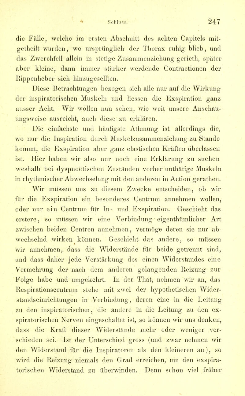 die Fälle, welche im ersten Abschnitt des achten Capitels mit- getheilt wurden, wo ursprünglich der Thorax ruhig blieb, und das Zwerchfell allein in stetige Zusammenziehung gerieth, später aber kleine, dann immer stärker werdende Contractionen der Eippenheber sich hinzugesellten. Diese Betrachtungen bezogen sich alle nur auf die Wirkung der inspiratorischen Muskeln und Hessen die Exspiration ganz ausser Acht. Wir wollen nun sehen, wie weit unsere Anschau- ungsweise ausreicht, auch diese zu erklären. Die einfachste und häufigste Athmung ist allerdings die, wo nur die Inspiration durch Muskelzusammenziehung zu Stande kommt, die Exspiration aber ganz elastischen Kräften überlassen ist. Hier haben wir also nur noch eine Erklärung zu suchen weshalb bei dyspnoetischen Zuständen vorher unthätige Muskeln in rhythmischer Abwechselung mit den anderen in Action gerathen. Wir müssen uns zu diesem Zwecke entscheiden, ob wir für die Exspiration ein besonderes Centrum annehmen wollen, oder nur ein Centrum für In- und Exspiration. Geschieht das erstere, so müssen wir eine Verbindung eigenthümlicher Art zwischen beiden Centren annehmen, vermöge deren sie nur ab- wechselnd wirken können. Geschieht das andere, so müssen wir annehmen, dass die Widerstände für beide getrennt sind, und dass daher jede Verstärkung des einen Widerstandes eine Vermehrung der nach dem anderen gelangenden Heizung zur Folge habe und umgekehrt. In der That, nehmen wir an, das Respirationscentrum stehe mit zwei der hypothetischen Wider- standseinrichtungen in Verbindung, deren eine in die Leitung zu den inspiratorischen, die andere in die Leitung zu den ex- spiratorischen Nerven eingeschaltet ist, so können wir uns denken, dass die Kraft dieser Widerstände mehr oder weniger ver- schieden sei. Ist der LTnterschied gross (und zwar nehmen wir den Widerstand für die Inspiratoren als den kleineren an), so wird die Reizung niemals den Grad erreichen, um den exspira- torischen Widerstand zu überwinden. Denn schon viel früher