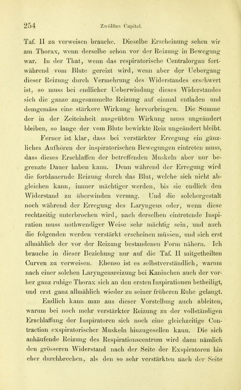 Taf. II zu verweisen brauche. Dieselbe Erscheinung sehen Avir am Thorax, wenn derselbe schon vor der Reizung in Bewegung war. In der That, wenn das respiratorische Centraiorgan fort- während vom Blute gereizt wird, wenn aber der Uebergang dieser Reizung durch Vermehrung des Widerstandes erschwert ist, so muss bei endlicher Ueberwindung dieses Widerstandes sich die ganze angesammelte Reizung auf einmal entladen und demgemäss eine stärkere Wirkung hervorbringen. Die Summe der in der Zeiteinheit ausgeübten Wirkung muss ungeändert bleiben, so lange der vom Blute bewirkte Reiz ungeändert bleibt. Ferner ist klar, dass bei verstärkter Erregung ein gänz- liches Aufhören der inspiratorischen Bewegungen eintreten muss, dass dieses Erschlaffen der betreffenden Muskeln aber nur be- grenzte Dauer haben kann. Denn während der Erregung wird die fortdauernde Reizung durch das Blut, welche sich nicht ab- gleichen kann, immer mächtiger werden, bis sie endlich den Widerstand zu überwinden vermag. Und die solchergestalt noch während der Erregung des Laryngeus oder, wenn diese rechtzeitig unterbrochen wird, nach derselben eintretende Inspi- ration muss nothwendiger Weise sehr mächtig sein, und auch die folgenden werden verstärkt erscheinen müssen, und sich erst allmählich der vor der Reizung bestandenen Form nähern. Ich brauche in dieser Beziehung nur auf die Taf II mitgetheilten Curven zu verweisen. Ebenso ist es selbstverständlich, warum nach einer solchen Laryngeusreizung bei Kaninchen auch der vor- her ganz ruhige Thorax sich an den ersten Inspirationen betheiligt, und erst ganz allmählich wieder zu seiner früheren Ruhe gelangt. EndUch kann man aus dieser Vorstellung auch ableiten, warum bei noch mehr verstärkter Reizung zu der vollständigen Erschlaffung der Inspiratoren sich noch eine gleichzeitige Con- traction exspiratorischer Muskeln hinzugesellen kann. Die sich anhäufende Reizung des Respirationscentrum wird dann nämlich den grösseren Widerstand nach der Seite der Exspiratoren hin eher durchbrechen, als den so sehr verstärkten nach der Seite