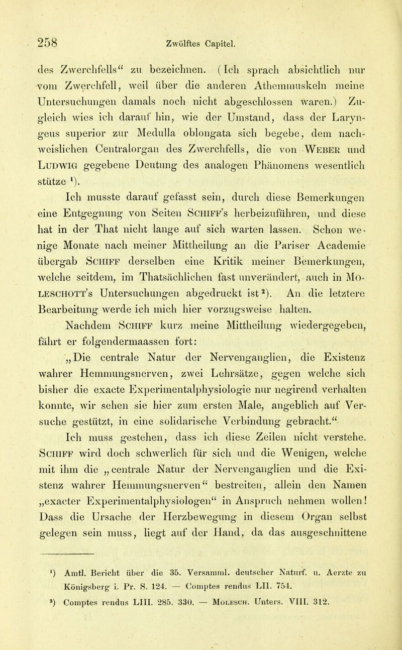 des Zwerchfells zu bezeichnen. (Ich sprach absichtlich nur vom Zwerchfell, weil über die anderen Athemmuskeln meine Untersuchungen damals noch nicht abgeschlossen waren.) Zu- gleich wies ich darauf hin, wie der Umstand, dass der Laryn- geus superior zur MeduUa oblongata sich begebe, dem nach- weislichen Centraiorgan des Ziverchfells, die von Weber und Ludwig gegebene Deutung des analogen Phänomens wesentlich stütze Ich musste darauf gefasst sein, durch diese Bemerkungen eine Entgegnung von Seiten Schiff's herbeizuführen, und diese hat in der That nicht lange auf sich warten lassen. Schon we- nige Monate nach meiner Mittheilung an die Pariser Academie übergab Schiff derselben eine Kritik meiner Bemerkungen, welche seitdem, im Thatsächlichen fast unverändert, auch in Mo- leschott's Untersuchungen abgedruckt ist An die letztere Bearbeitung werde ich mich hier vorzugsweise halten. Nachdem Schiff kurz meine Mittheilung wiedergegeben, fährt er folgendermaassen fort: „Die centrale Natur der Nervenganglien, die Existenz wahrer Hemmungsnerven, zwei Lehrsätze, gegen welche sich bisher die exacte Experimentalphysiologie nur negirend verhalten konnte, wir sehen sie hier zum ersten Male, angeblich auf Ver- suche gestützt, in eine solidarische Verbindung gebracht. Ich muss gestehen, dass ich diese Zeilen nicht verstehe. Schiff wird doch schwerlich für sich und die Wenigen, welche mit ihm die „centrale Natur der Nervenganglien und die Exi- stenz wahrer Hemmungsnerven bestreiten, allein den Namen „exacter Experimentalphysiologen in Anspruch nehmen wollen! Dass die Ursache der Herzbewegung in diesem Organ selbst gelegen sein muss, liegt auf der Hand, da das ausgeschnittene ') Amt]. Bericht über die 35. Versamml, deutscher Naturf. u. Aerzte zu Königsberg' i. Pr. S. 124. — Comptes rendus LH. 754. Comptes rendus LUX. 285. 330. — Molesch. Unters. VIII. 312.