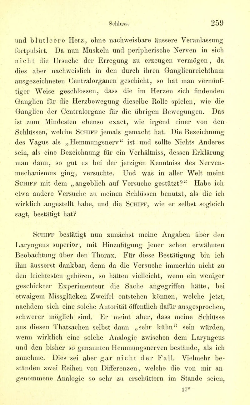 und blutleere Herz, ohne nachweisbare äussere Veranlassung fortpulsirt. Da nun Muskeln und peripherische Nerven in sich nicht die Ursuche der Erregung zu erzeugen vermögen, da dies aber nachweislich in den durch ihren Ganglienreichthum ausgezeichneten Centraiorganen geschieht, so hat man vernünf- tiger Weise geschlossen, dass die im Herzen sich findenden Ganglien für die Herzbewegung dieselbe Rolle spielen, wie die Ganglien der Centraiorgane für die übrigen Bewegungen. Das ist zum Mindesten ebenso exact, wie irgend einer von den Schlüssen, welche Schiff jemals gemacht hat. Die Bezeichnung des Vagus als „Hemmungsnerv ist und sollte Nichts Anderes sein, als eine Bezeichnung für ein Verhältniss, dessen Erklärung man dann, so gut es bei der jetzigen Kenntniss des Nerven- raechanismus ging, versuchte. Und was in aller Welt meint Schiff mit dem „angeblich auf Versuche gestützt? Habe ich etwa andere Versuche zu meinen Schlüssen benutzt, als die ich wirklich angestellt habe, und die Schiff, wie er selbst sogleich sagt, bestätigt hat? Schiff bestätigt nun zunächst meine Angaben über den Laryngeus superior, mit Hinzufügung jener schon erwähnten Beobachtung über den Thorax. Für diese Bestätigung bin ich ihm äusserst dankbar, denn da die Versuche immerhin nicht zu den leichtesten gehören, so hätten vielleicht, wenn ein weniger geschickter Experimenteur die Sache angegriffen hätte, bei etwaigem Missglücken Zweifel entstehen können, welche jetzt, nachdem sich eine solche Autorität öffentlich dafür ausgesprochen, schwerer möglich sind. Er meint aber, dass meine Schlüsse aus diesen Thatsachen selbst dann „sehr kühn sein würden, wenn wirklich eine solche Analogie zwischen dem Laryngeus und den bisher so genannten Hemmungsnerven bestände, als ich annehme. Dies sei aber gar nicht der Fall. Vielmehr be- ständen zwei Reihen von Differenzen, welche die von mir an- genommene Analogie so sehr zu erschüttern im Stande seien, 17*